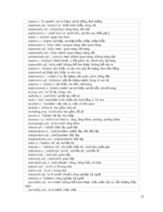 impact n. /ˈ  ɪmpækt/ sự và chạm, sự tác động, ảnh hưởng
  impatient adj. /im'peiʃən/ thiếu kiên nhẫn, nóng vội
  impatiently adv. /im'pei∫зns/ nóng lòng, sốt ruột
  implication n. /¸impli´keiʃən/ sự lôi kéo, sự liên can, điều gợi ý
  imply v. /im'plai/ ngụý, bao hàm
  import n.,v. import sự nhập, sự nhập khẩu; nhập, nhập khẩu
  importance n. /im'pɔ:təns/ sự quan trọng, tầm quan trọng
  important adj. /im'pɔ:tənt/ quan trọng, hệ trọng
  importantly adv. /im'pɔ:təntli/ quan trọng, trọng yếu
  unimportant adj. /¸ʌnim´pɔ:tənt/ khônh quan trọng, không trọng đại
  impose v. /im'pouz/ đánh (thuế...), bắt gánh vác; đánh tráo, lợi dụng
  impossible adj. /im'pɔsəbl/ không thể làm được, không thể xảy ra
  impress v. /im'pres/ ghi, khắc, in sâu vào; gây ấn tượng, làm cảm động
  impressed adj.được ghi, khắc, in sâu vào
  impression n. /ɪmˈ    prɛʃən/ ấn tượng, cảm giác; sự in, đóng dấu
  impressive adj. /im'presiv/ gấy ấn tượng mạnh; hùng vĩ, oai vệ
  improve v. /im'pru:v/ cải thiện, cái tiến, mở mang
  improvement n. /im'pru:vmənt/ sự cái thiện, sự cải tiến, sự mở mang
  in prep.,adv. /in/ ở, tại, trong; vào
  inability n. /¸inə´biliti/ sự bất lực, bất tài
  inch n. /intʃ/ insơ (đơn vị đo chiều dài Anh bằng 2, 54 cm)
  incident n. /´insidənt/ việc xảy ra, việc có liên quan
  include v. /in'klu:d/ bao gồm, tính cả
  including prep. /in´klu:diη/ bao gồm, kể cả
  income n. /'inkəm/ lợi tức, thu nhập
  increase v.,n. /in'kri:s/or/'inkri:s/ tăng, tăng thêm; sự tăng, sự tăng thêm
  increasingly adv. /in´kri:siηli/ tăng thêm
  indeed adv. /ɪnˈ thật vậy, quả thật
                     did/
  independence n. /,indi'pendəns/ sựđộc lập, nền độc lập
  independent adj. /,indi'pendənt/ độc lập
  independently adv. /,indi'pendзntli/ độc lập
  index n. /'indeks/ chỉ số, sự biểu thị
  indicate v. /´indikeit/ chỉ , cho biết; biểu thị , trình bày ngắn gọn
  indication n. /,indi'kei∫n/ sự chỉ , sự biểu thị , sự biểu lộ
  indirect adj. /¸indi´rekt/ gián tiếp
  indirectly adv. /,indi'rektli/ gián tiếp
  individual adj.,n. /indivídʤuəl/ riêng, riêng biệt; cá nhân
  indoors adv. /¸in´dɔ:z/ ở trong nhà
  indoor adj. /´in¸dɔ:/ trong nhà
  industrial adj. /in´dʌstriəl/ (thuộc) công nghiệp, kỹ nghệ
  industry n. /'indəstri/ công nghiệp, kỹ nghệ
  inevitable adj. /in´evitəbl/ không thể tránh được, chắc chắn xảy ra; vẫn thường thấy,
nghe
  inevitably adv. /in’evitəbli/ chắc chắn

                                                                                          37
 