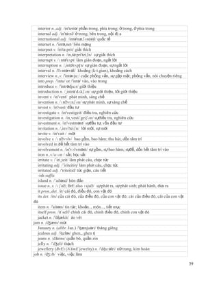 interior n.,adj. /in'teriə/ phần trong, phía trong; ở trong, ở phía trong
  internal adj. /in'tə:nl/ ở trong, bên trong, nội đị a
  international adj. /intə'næʃən(ə)l/ quốc tế
  internet n. /'intə,net/ liên mạng
  interpret v. /in'tз:prit/ giải thích
  interpretation n. /in,tə:pri'teiʃn/ sự giải thích
  interrupt v. /ɪntǝ'rʌpt/ làm gián đoạn, ngắt lời
  interruption n. /,intə'rʌp∫n/ sự gián đoạn, sự ngắt lời
  interval n. /ˈ  ɪntərvəl/ khoảng (k-t.gian), khoảng cách
  interview n.,v. /'intəvju:/ cuộc phỏng vấn, sự gặp mặt; phỏng vấn, nói chuyện riêng
  into prep. /'intu/ or /'intə/ vào, vào trong
  introduce v. /'intrədju:s/ giới thiệu
  introduction n. /¸intrə´dʌkʃən/ sự giới thiệu, lời giới thiệu
  invent v. /in'vent/ phát minh, sáng chế
  invention n. /ɪnˈ      vɛnʃən/ sự phát minh, sự sáng chế
  invest v. /in'vest/ đầu tư
  investigate v. /in'vestigeit/ điều tra, nghiên cứu
  investigation n. /in¸vesti´geiʃən/ sựđiều tra, nghiên cứu
  investment n. /in'vestmənt/ sựđầu tư, vốn đầu tư
  invitation n. /,invi'teiʃn/ lời mời, sự mời
  invite v. /in'vait / mời
  involve v. /ɪnˈ    vɒlv/ bao gồm, bao hàm; thu hút, dồn tâm trí
  involved in để hết tâm trí vào
  involvement n. /in'vɔlvmənt/ sự gồm, sự bao hàm; sựđể, dồn hết tâm trí vào
  iron n.,v./aɪən / sắt; bọc sắt
  irritate v. /´iri¸teit/ làm phát cáu, chọc tức
  irritating adj. /´iriteitiη/ làm phát cáu, chọc tức
  irritated adj. /'iriteitid/ tức giận, cáu tiết
  -ish suffix
  island n. /´ailənd/ hòn đảo
  issue n.,v. /ɪʃuˈ BrE also ɪsjuˈ sự phát ra, sự phát sinh; phát hành, đưa ra
                       ;                /
  it pron.,det. /it/ cái đó, điều đó, con vật đó
  its det. /its/ của cái đó, của điều đó, của con vật đó; cái của điều đó, cái của con vật
đó
  item n. /'aitəm/ tin tức; khoản.., món..., tiết mục
  itself pron. /it´self/ chính cái đó, chính điều đó, chính con vật đó
  jacket n. /'dʤækit/ áo vét
jam n. /dʒæm/ mứt
  January n. (abbr. Jan.) /'ʤænjuəri/ tháng giêng
  jealous adj. /'ʤeləs/ ghen,, ghen tị
  jeans n. /dЗeins/ quần bò, quần zin
  jelly n. /´dʒeli/ thạch
  jewellery (BrE) (NAmE jewelry) n. /'dʤu:əlri/ nữ trang, kim hoàn
job n. /dʒɔb/ việc, việc làm

                                                                                             39
 
