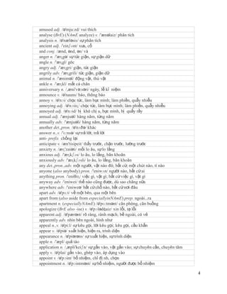 amused adj. /ə'mju:zd/ vui thích
analyse (BrE) (NAmE analyze) v. /'ænəlaiz/ phân tích
analysis n. /ə'næləsis/ sự phân tích
ancient adj. /'einʃənt/ xưa, cổ
and conj. /ænd, ənd, ən/ và
anger n. /'æɳgə/ sự tức giận, sự giận dữ
angle n. /'æɳgl/ góc
angry adj. /'æɳgri/ giận, tức giận
angrily adv. /'æɳgrili/ tức giận, giận dữ
animal n. /'æniməl/ động vật, thú vật
ankle n. /'æɳkl/ mắt cá chân
anniversary n. /,æni'və:səri/ ngày, lễ kỉ niệm
announce v. /ə'nauns/ báo, thông báo
annoy v. /ə'nɔi/ chọc tức, làm bực mình; làm phiền, quẫy nhiễu
annoying adj. /ə'nɔiiɳ/ chọc tức, làm bực mình; làm phiền, quẫy nhiễu
annoyed adj. /ə'nɔid/ bị khó chị u, bực mình, bị quấy rầy
annual adj. /'ænjuəl/ hàng năm, từng năm
annually adv. /'ænjuəli/ hàng năm, từng năm
another det.,pron. /ə'nʌðə/ khác
answer n.,v. /'ɑ:nsə/ sự trả lời; trả lời
anti- prefix chống lại
anticipate v. /æn'tisipeit/ thấy trước, chặn trước, lường trước
anxiety n. /æɳ'zaiəti/ mối lo âu, sự lo lắng
anxious adj. /'æɳkʃəs/ lo âu, lo lắng, băn khoăn
anxiously adv. /'æɳkʃəsli/ lo âu, lo lắng, băn khoăn
any det.,pron.,adv. một người, vật nào đó; bất cứ; một chút nào, tí nào
anyone (also anybody) pron. /'eniwʌn/ người nào, bất cứ ai
anything pron. /'eniθiɳ/ việc gì, vật gì; bất cứ việc gì, vật gì
anyway adv. /'eniwei/ thế nào cũng được, dù sao chăng nữa
anywhere adv. /'eniweə/ bất cứ chỗ nào, bất cứ nơi đâu
apart adv. /ə'pɑ:t/ về một bên, qua một bên
apart from (also aside from especiallyinNAmE) prep. ngoài…ra
apartment n. (especiallyNAmE) /ə'pɑ:tmənt/ căn phòng, căn buồng
apologize (BrE also -ise) v. /ə'pɔlədʤaiz/ xin lỗi, tạ lỗi
apparent adj. /ə'pærənt/ rõ ràng, rành mạch; bề ngoài, có vẻ
apparently adv. nhìn bên ngoài, hình như
appeal n.,v. /ə'pi:l/ sự kêu gọi, lời kêu gọi; kêu gọi, cầu khẩn
appear v. /ə'piə/ xuất hiện, hiện ra, trình diện
appearance n. /ə'piərəns/ sự xuất hiện, sự trình diện
apple n. /'æpl/ quả táo
application n. /,æpli'keiʃn/ sự gắn vào, vật gắn vào; sự chuyên cần, chuyên tâm
apply v. /ə'plai/ gắn vào, ghép vào, áp dụng vào
appoint v. /ə'pɔint/ bổ nhiệm, chỉ đị nh, chọn
appointment n. /ə'pɔintmənt/ sự bổ nhiệm, người được bổ nhiệm

                                                                                  4
 