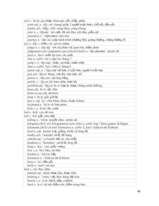 join v. /ʤɔin/ gia nhập, tham gia; nối, chắp, ghép
   joint adj.,n. /dʒɔɪnt/ chung (giữa 2 người hoặc hơn); chỗ nối, đầu nối
   jointly adv. /ˈ  dʒɔɪntli/ cùng nhau, cùng chung
   joke n.,v. /dʒouk/ trò cười, lời nói đùa; nói đùa, giễu cợt
   journalist n. /´dʒə:nəlist/ nhà báo
   journey n. /'dʤə:ni/ cuộc hành trình (đường bộ); quãng đường, chặng đường đi
joy n. /dʒɔɪ/ niềm vui, sự vui mừng
   judge n.,v. /dʒʌdʒ/ xét xử, phân xử; quan tòa, thẩm phán
   judgement (also judgment especiallyinNAmE) n. /'dʤʌdʤmənt/ sự xét xử
   juice n. /ʤu:s/ nước ép (rau, củ, quả)
   July n. (abbr. Jul.) /dʒu´lai/ tháng 7
   jump v.,n. /dʒʌmp/ nhảy; sự nhảy, bước nhảy
   June n. (abbr. Jun.) /dЗu:n/ tháng 6
   junior adj.,n. /´dʒu:niə/ trẻ hơn, ít tuổi hơn; người ít tuổi hơn
   just adv. /dʤʌst/ đúng, vừa đủ; vừa mới, chỉ
   justice n. /'dʤʌstis/ sự công bằng
   justify v. /´dʒʌsti¸fai/ bào chữa, biện hộ
   justified adj. /'dʒʌstɪfaɪd/ hợp lý, được chứng minh làđúng
   keen adj. /ki:n/ sắc, bén
   keen on say mê, ưa thích
   keep v. /ki:p/ giữ, giữ lại
   key n.,adj. /ki:/ chìa khóa, khóa, thuộc (khóa)
   keyboard n. /'ki:bɔ:d/ bàn phím
   kick v.,n. /kick/ đá; cúđá
kid n. /kid/ con dê non
kill v. /kil/ giết, tiêu diệt
   killing n. /´kiliη/ sự giết chóc, sự tàn sát
   kilogram (BrE also kilogramme) (also kilo) n. (abbr. kg) /´kilou¸græm/ Kilôgam
   kilometre (BrE) (NAmE kilometer) n. (abbr. k, km) /´kilə¸mi:tə/ Kilômet
   kind n.,adj. /kaind/ loại, giống; tử tế, có lòng tốt
   kindly adv. /´kaindli/ tử tế, tốt bụng
   unkind adj. /ʌn´kaind/ độc ác, tàn nhẫn
   kindness n. /'kaindnis/ sự tử tế, lòng tốt
   king n. /kiɳ/ vua, quốc vương
   kiss v.,n. /kis/ hôn, cái hôn
   kitchen n. /´kitʃin/ bếp
   kilometre n. /´kilə¸mi:tə/ Kilômet
   knee n. /ni:/ đầu gối
   knife n. /naif/ con dao
knit v. /nit/ đan, thêu
   knitted adj. /nitid/ được đan, được thêu
   knitting n. /´nitiη/ việc đan; hàng dệt kim
   knock v.,n. /nɔk/ đánh, đập; cúđánh
   knot n. /nɔt/ cái nơ; điểm nút, điểm trung tâm

                                                                                    40
 