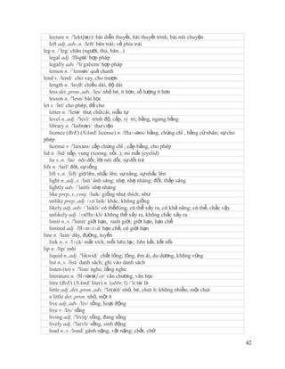 lecture n. /'lekt∫ə(r)/ bài diễn thuyết, bài thuyết trình, bài nói chuyện
   left adj.,adv.,n. /left/ bên trái; về phía trái
leg n. /´leg/ chân (người, thú, bàn...)
   legal adj. /ˈ   ligəl/ hợp pháp
   legally adv. /'li:gзlizm/ hợp pháp
   lemon n. /´lemən/ quả chanh
lend v. /lend/ cho vay, cho mượn
   length n. /leɳθ/ chiều dài, độ dài
   less det.,pron.,adv. /les/ nhỏ bé, ít hơn; số lượng ít hơn
   lesson n. /'lesn/ bài học
let v. /lεt/ cho phép, để cho
   letter n. /'letə/ thư; chữ cái, mẫu tự
   level n.,adj. /'levl/ trình độ, cấp, vị trí; bằng, ngang bằng
   library n. /'laibrəri/ thư viện
   licence (BrE) (NAmE license) n. /ˈ       laɪsəns/ bằng, chứng chỉ , bằng cử nhân; sự cho
phép
   license v. /'laisзns/ cấp chứng chỉ , cấp bằng, cho phép
lid n. /lid/ nắp, vung (xoong, nồi..); mi mắt (eyelid)
   lie v.,n. /lai/ nói dối; lời nói dối, sự dối trá
life n. /laif/ đời, sự sống
   lift v.,n. /lift/ giơ lên, nhấc lên; sự nâng, sự nhấc lên
   light n.,adj.,v. /lait/ ánh sáng; nhẹ, nhẹ nhàng; đốt, thắp sáng
   lightly adv. /´laitli/ nhẹ nhàng
   like prep.,v.,conj. /laik/ giống như; thích; như
   unlike prep.,adj. /ʌn´laik/ khác, không giống
   likely adj.,adv. /´laikli/ có thểđúng, có thể xảy ra, có khả năng; có thể, chắc vậy
   unlikely adj. /ʌnˈ     laɪkli/ không thể xảy ra, không chắc xảy ra
   limit n.,v. /'limit/ giới hạn, ranh giới; giới hạn, hạn chế
   limited adj. /ˈ    lɪmɪtɪd/ hạn chế, có giới hạn
line n. /lain/ dây, đường, tuyến
   link n.,v. /lɪɳk/ mắt xích, mối liên lạc; liên kết, kết nối
lip n. /lip/ môi
   liquid n.,adj. /'likwid/ chất lỏng; lỏng, êm ái, du dương, không vững
   list n.,v. /list/ danh sách; ghi vào danh sách
   listen (to) v. /'lisn/ nghe, lắng nghe
   literature n. /ˈ   lɪtərətʃər/ văn chương, văn học
   litre (BrE) (NAmE liter) n. (abbr. l) /´li:tə/ lít
   little adj.,det.,pron.,adv. /'lit(ə)l/ nhỏ, bé, chút ít; không nhiều; một chút
   a little det.,pron. nhỏ, một ít
   live adj.,adv. /liv/ sống, hoạt động
   live v. /liv/ sống
   living adj. /'liviŋ/ sống, đang sống
   lively adj. /'laivli/ sống, sinh động
   load n.,v. /loud/ gánh nặng, vật nặng; chất, chở

                                                                                              42
 