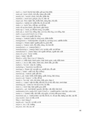 mail n.,v. /meil/ thư từ, bưu kiện; gửi qua bưu điện
main adj. /mein/ chính, chủ yếu, trọng yếu nhất
mainly adv. /´meinli/ chính, chủ yếu, phần lớn
maintain v. /mein´tein/ giữ gìn, duy trì, bảo vệ
major adj. /ˈ  meɪdʒər/ lớn, nhiều hơn, trọng đại, chủ yếu
majority n. /mə'dʒɔriti/ phần lớn, đa số, ưu thế
make v.,n. /meik/ làm, chế tạo; sự chế tạo
make sth up làm thành, cấu thành, gộp thành
make-up n. /´meik¸ʌp/ đồ hóa trang, son phấn
male adj.,n. /meil/ trai, trống, đực; con trai, đàn ông, con trống, đực
mall n. (especiallyNAmE) /mɔ:l/ búa
man n. /mæn/ con người; đàn ông
manage v. /'mæniʤ/ quản lý, trông nom, điều khiển
management n. /'mænidʒmənt/ sự quản lý, sự trông nom, sựđiều khiển
manager n. /ˈ  mænɪdʒər/ người quản lý, giám đốc
manner n. /'mænз/ cách, lối, kiểu; dáng, vẻ, thái độ
manufacture v.,n. /,mænju'fæktʃə/
manufacturing n. /¸mænju´fæktʃəriη/ sự sản xuất, sự chế tạo
manufacturer n. /¸mæni´fæktʃərə/ người chế tạo, người sản xuất
many det.,pron. /'meni/ nhiều
map n. /mæp/ bản đồ
March n. (abbr. Mar.) /mɑ:tʃ/ tháng ba
march v.,n. diễu hành, hành quân; cuộc hành quân, cuộc diễu hành
mark n.,v. /mɑ:k/ dấu, nhãn, nhãn mác; đánh dấu, ghi dấu
market n. /'mɑ:kit/ chợ, thị trường
marketing n. /'mα:kitiη/ ma-kết-tinh
marriage n. /ˈ  mærɪdʒ/ sự cưới xin, sự kết hôn, lễ cưới
marry v. /'mæri/ cưới (vợ), lấy (chồng)
married adj. /´mærid/ cưới, kết hôn
mass n.,adj. /mæs/ khối, khối lượng; quần chúng, đại chúng
massive adj. /'mæsiv/ to lớn, đồ sộ
master n. /'mɑ:stə/ chủ, chủ nhân, thầy giáo, thạc sĩ
match n.,v. /mætʃ/ trận thi đấu, đối thủ, đị ch thủ; đối chọi, sánh được
matching adj. /´mætʃiη/ tính đị ch thù, thi đấu
mate n.,v. /meit/ bạn, bạn nghề; giao phối
material n., adj. /mə´tiəriəl/ nguyên vật liệu; vật chất, hữu hình
mathematics (also maths BrE, math NAmE) n. /,mæθi'mætiks/ toán học, môn toán
matter n.,v. /'mætə/ chất, vật chất; cóý nghĩa, có tính chất quan trọng
maximum adj.,n. /´mæksiməm/ cực độ, tối đa; trị số cực đại, lượng cực đại, cực độ
may modalv. /mei/ có thể, có lẽ
May n. /mei/ tháng 5
maybe adv. /´mei¸bi:/ có thể, có lẽ
mayor n. /mɛə/ thị trưởng
me pron. /mi:/ tôi, tao, tớ

                                                                                    44
 