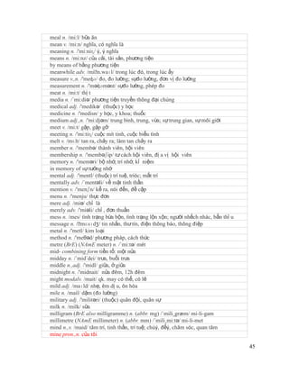 meal n. /mi:l/ bữa ăn
mean v. /mi:n/ nghĩa, có nghĩa là
meaning n. /'mi:niɳ/ ý, ý nghĩa
means n. /mi:nz/ của cải, tài sản, phương tiện
by means of bằng phương tiện
meanwhile adv. /miˈ    n.waɪl/ trong lúc đó, trong lúc ấy
measure v.,n. /'meʤə/ đo, đo lường; sựđo lường, đơn vị đo lường
measurement n. /'məʤəmənt/ sựđo lường, phép đo
meat n. /mi:t/ thị t
media n. /´mi:diə/ phương tiện truyền thông đại chúng
medical adj. /'medikə/ (thuộc) y học
medicine n. /'medisn/ y học, y khoa; thuốc
medium adj.,n. /'mi:djəm/ trung bình, trung, vừa; sự trung gian, sự môi giới
meet v. /mi:t/ gặp, gặp gỡ
meeting n. /'mi:tiɳ/ cuộc mít tinh, cuộc biểu tình
melt v. /mɛlt/ tan ra, chảy ra; làm tan chảy ra
member n. /'membə/ thành viên, hội viên
membership n. /'membəʃip/ tư cách hội viên, đị a vị hội viên
memory n. /'meməri/ bộ nhớ, trí nhớ, kỉ niệm
in memory of sự tưởng nhớ
mental adj. /'mentl/ (thuộc) trí tuệ, tríóc; mất trí
mentally adv. /´mentəli/ về mặt tinh thần
mention v. /'menʃn/ kể ra, nói đến, đề cập
menu n. /'menju/ thực đơn
mere adj. /miə/ chỉ là
merely adv. /'miəli/ chỉ , đơn thuần
mess n. /mes/ tình trạng bừa bộn, tình trạng lộn xộn; người nhếch nhác, bẩn thỉ u
message n. /ˈ  mɛsɪdʒ/ tin nhắn, thư tín, điện thông báo, thông điệp
metal n. /'metl/ kim loại
method n. /'meθəd/ phương pháp, cách thức
metre (BrE) (NAmE meter) n. /´mi:tə/ mét
mid- combining form tiền tố: một nửa
midday n. /´mid´dei/ trưa, buổi trưa
middle n.,adj. /'midl/ giữa, ở giữa
midnight n. /'midnait/ nửa đêm, 12h đêm
might modalv. /mait/ qk. may có thể, có lẽ
mild adj. /maɪld/ nhẹ, êm dị u, ôn hòa
mile n. /mail/ dặm (đo lường)
military adj. /'militəri/ (thuộc) quân đội, quân sự
milk n. /milk/ sữa
milligram (BrE also milligramme) n. (abbr. mg) /´mili¸græm/ mi-li-gam
millimetre (NAmE millimeter) n. (abbr. mm) /´mili¸mi:tə/ mi-li-met
mind n.,v. /maid/ tâm trí, tinh thần, trí tuệ; chúý, đểý, chăm sóc, quan tâm
mine pron.,n. của tôi

                                                                                    45
 