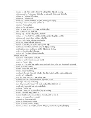 mineral n., adj. /ˈmɪnərəl , ˈ   mɪnrəl/ công nhân, thợ mỏ; khoáng
 minimum adj.,n. /'miniməm/ tối thiểu; số lượng tối thiểu, mức tối thiểu
 minister n. /´ministə/ bộ trưởng
 ministry n. /´ministri/ bộ
 minor adj. /´mainə/ nhỏ hơn, thứ yếu, không quan trọng
 minority n. /mai´nɔriti/ phần ít, thiểu số
 minute n. /'minit/ phút
 mirror n. /ˈmɪrər/ gương
 miss v.,n. /mis/ lỡ, trượt; sự trượt, sự thiếu vắng
 Miss n. /mis/ cô gái, thiếu nữ
 missing adj. /´misiη/ vắng, thiếu, thất lạc
 mistake n.,v. /mis'teik/ lỗi, sai lầm, lỗi lầm; phạm lỗi, phạm sai lầm
 mistaken adj. /mis´teiken/ sai lầm, hiểu lầm
 mix v.,n. /miks/ pha, trộn lẫn; sự pha trộn
 mixed adj. /mikst/ lẫn lộn, pha trộn
 mixture n. /ˈ mɪkstʃər/ sự pha trộn, sự hỗn hợp
 mobile adj. /'məʊbail; 'məʊbi:l/ chuyển động, di động
 mobile phone (also mobile) n. (BrE) điện thoại đi động
 model n. /ˈ mɒdl/ mẫu, kiểu mẫu
 modern adj. /'mɔdən/ hiện đại, tân tiến
mum n. /mʌm/ mẹ
 moment n. /'məum(ə)nt/ chốc, lát
 Monday n. (abbr. Mon.) /'mʌndi/ thứ 2
 money n. /'mʌni/ tiền
 monitor n.,v. /'mɔnitə/ lớp trưởng, màn hình máy tính; nghe, ghi phát thanh, giám sát
 month n. /mʌnθ/ tháng
 mood n. /mu:d/ lối, thức, điệu
 moon n. /mu:n/ mặt trăng
 moral adj. /ˈ mɔrəl , ˈ mɒrəl/ (thuộc) đạo đức, luân lý, phẩm hạnh; cóđạo đức
 morally adv. cóđạo đức
 more det.,pron.,adv. /mɔ:/ hơn, nhiều hơn
 moreover adv. /mɔ:´rouvə/ hơn nữa, ngoài ra, vả lại
 morning n. /'mɔ:niɳ/ buổi sáng
 most det.,pron.,adv. /moust/ lớn nhất, nhiều nhất; nhất, hơn cả
 mostly adv. /´moustli/ hầu hết, chủ yếu là
 mother n. /'mΔðз/ mẹ
 motion n. /´mouʃən/ sự chuyển động, sụ di động
 motor n. /´moutə/ động cơ mô tô
 motorcycle (BrE also motorbike) n. /'moutə,saikl/ xe mô tô
 mount v., n. /maunt/ leo, trèo; núi
 mountain n. /ˈ  maʊntən/ núi
 mouse n. /maus - mauz/ chuột
 mouth n. /mauθ - mauð/ miệng
 move v.,n. /mu:v/ di chuyển, chuyển động; sự di chuyển, sự chuyển động

                                                                                         46
 