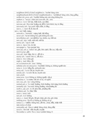 neighbour (BrE) (NAmE neighbor) n. /'neibə/ hàng xóm
  neighbourhood (BrE) (NAmE neighborhood) n. /´neibəhud/ hàng xóm, làng giềng
  neither det.,pron.,adv. /'naiðə/ không này mà cũng không kia
  nephew n. /´nevju:/ cháu trai (con anh, chị , em)
  nerve n. /nɜrv/ khí lực, thần kinh, can đảm
  nervous adj. /ˈ   nɜrvəs/ hoảng sợ, dễ bị kích thích, hay lo lắng
  nervously adv. /'nз:vзstli/ bồn chồn, lo lắng
  nest n., v. /nest/ tổ, ổ; làm tổ
net n. /net/ lưới, mạng
  network n. /'netwə:k/ mạng lưới, hệ thống
  never adv. /'nevə/ không bao giờ, không khi nào
  nevertheless adv. /,nevəðə'les/ tuy nhiên, tuy thế mà
  new adj. /nju:/ mới, mới mẻ, mới lạ
  newly adv. /´nju:li/ mới
  news n. /nju:z/ tin, tin tức
  newspaper n. /'nju:zpeipə/ báo
  next adj.,adv.,n. /nekst/ sát, gần, bên cạnh; lần sau, tiếp nữa
  next to prep. gần
  nice adj. /nais/ đẹp, thú vị , dễ chị u
  nicely adv. /´naisli/ thú vị , dễ chị u
  niece n. /ni:s/ cháu gái
  night n. /nait/ đêm, tối
  no exclamation,det. /nou/ không
  nobody (also no one) pron. /'noubədi/ không ai, không người nào
  noise n. /nɔiz/ tiếng ồn, sự huyên náo
  noisy adj. /´nɔizi/ ồn ào, huyên náo
  noisily adv. /´nɔizili/ ồn ào, huyên náo
  non- prefix
  none pron. /nʌn/ không ai, không người, vật gì
  nonsense n. /´nɔnsəns/ lời nói vô lý, vô nghĩa
  nor conj.,adv. /no:/ cũng không
  normal adj.,n. /'nɔ:məl/ thường, bình thường; tình trạng bình thường
  normally adv. /'no:mзli/ thông thường, như thường lệ
  north n.,adj.,adv. /nɔ:θ/ phía bắc, phương bắc
  northern adj. /'nɔ:ðən/ Bắc
  nose n. /nouz/ mũi
  not adv. /nɔt/ không
  note n.,v. /nout/ lời ghi, lời ghi chép; ghi chú, ghi chép
  nothing pron. /ˈ   nʌθɪŋ/ không gì, không cái gì
  notice n.,v. /'nəƱ thông báo, yết thị ; chúý, đểý, nhận biết
                     tis/
  take notice of chúý
  noticeable adj. /ˈ  noʊtɪsəbəl/ đáng chúý, đáng đểý
  novel n. /ˈ  nɒvəl/ tiểu thuyết, truyện
  November n. (abbr. Nov.) /nou´vembə/ tháng 11

                                                                                48
 