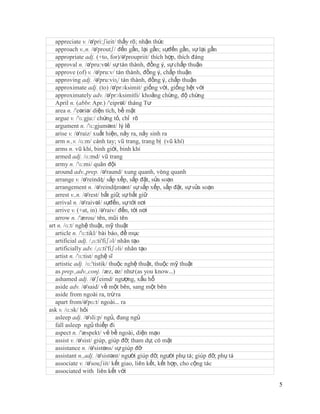 appreciate v. /ə'pri:ʃieit/ thấy rõ; nhận thức
   approach v.,n. /ə'proutʃ/ đến gần, lại gần; sựđến gần, sự lại gần
   appropriate adj. (+to, for)/ə'proupriit/ thích hợp, thích đáng
   approval n. /ə'pru:vəl/ sự tán thành, đồng ý, sự chấp thuận
   approve (of) v. /ə'pru:v/ tán thành, đồng ý, chấp thuận
   approving adj. /ə'pru:viɳ/ tán thành, đồng ý, chấp thuận
   approximate adj. (to) /ə'prɔksimit/ giống với, giống hệt với
   approximately adv. /ə'prɔksimitli/ khoảng chừng, độ chừng
   April n. (abbr. Apr.) /'eiprəl/ tháng Tư
   area n. /'eəriə/ diện tích, bề mặt
   argue v. /'ɑ:gju:/ chứng tỏ, chỉ rõ
   argument n. /'ɑ:gjumənt/ lý lẽ
   arise v. /ə'raiz/ xuất hiện, nảy ra, nảy sinh ra
   arm n.,v. /ɑ:m/ cánh tay; vũ trang, trang bị (vũ khí)
   arms n. vũ khí, binh giới, binh khí
   armed adj. /ɑ:md/ vũ trang
   army n. /'ɑ:mi/ quân đội
   around adv.,prep. /ə'raund/ xung quanh, vòng quanh
   arrange v. /ə'reindʤ/ sắp xếp, sắp đặt, sửa soạn
   arrangement n. /ə'reindʤmənt/ sự sắp xếp, sắp đặt, sự sửa soạn
   arrest v.,n. /ə'rest/ bắt giữ, sự bắt giữ
   arrival n. /ə'raivəl/ sựđến, sự tới nơi
   arrive v. (+at, in) /ə'raiv/ đến, tới nơi
   arrow n. /'ærou/ tên, mũi tên
art n. /ɑ:t/ nghệ thuật, mỹ thuật
   article n. /'ɑ:tikl/ bài báo, đề mục
   artificial adj. /,ɑ:ti'fiʃəl/ nhân tạo
   artificially adv. /,ɑ:ti'fiʃəli/ nhân tạo
   artist n. /'ɑ:tist/ nghệ sĩ
   artistic adj. /ɑ:'tistik/ thuộc nghệ thuật, thuộc mỹ thuật
   as prep.,adv.,conj. /æz, əz/ như (as you know…)
   ashamed adj. /ə'ʃeimd/ ngượng, xấu hổ
   aside adv. /ə'said/ về một bên, sang một bên
   aside from ngoài ra, trừ ra
   apart from/ə'pɑ:t/ ngoài… ra
ask v. /ɑ:sk/ hỏi
   asleep adj. /ə'sli:p/ ngủ, đang ngủ
   fall asleep ngủ thiếp đi
   aspect n. /'æspekt/ vẻ bề ngoài, diện mạo
   assist v. /ə'sist/ giúp, giúp đỡ; tham dự, có mặt
   assistance n. /ə'sistəns/ sự giúp đỡ
   assistant n.,adj. /ə'sistənt/ người giúp đỡ, người phụ tá; giúp đỡ, phụ tá
   associate v. /ə'souʃiit/ kết giao, liên kết, kết hợp, cho cộng tác
   associated with liên kết với

                                                                                5
 