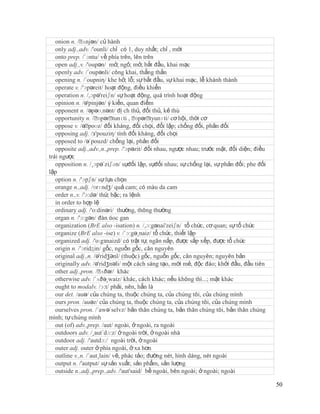 onion n. /ˈ ʌnjən/ củ hành
   only adj.,adv. /'ounli/ chỉ có 1, duy nhất; chỉ , mới
   onto prep. /´ɔntu/ về phía trên, lên trên
   open adj.,v. /'oupən/ mở, ngỏ; mở, bắt đầu, khai mạc
   openly adv. /´oupənli/ công khai, thẳng thắn
   opening n. /´oupniη/ khe hở, lỗ; sự bắt đầu, sự khai mạc, lễ khánh thành
   operate v. /'ɔpəreit/ hoạt động, điều khiển
   operation n. /,ɔpə'reiʃn/ sự hoạt động, quá trình hoạt động
   opinion n. /ə'pinjən/ ý kiến, quan điểm
   opponent n. /əpəʊ.nənt/ đị ch thủ, đối thủ, kẻ thù
   opportunity n. /ˈ  ɒpərˈ  tunɪti , ˈɒpərˈtyunɪti/ cơ hội, thời cơ
   oppose v. /əˈ  poʊz/ đối kháng, đối chọi, đối lập; chống đối, phản đối
   opposing adj. /з'pouziη/ tính đối kháng, đối chọi
   opposed to /ə´pouzd/ chống lại, phản đối
   opposite adj.,adv.,n.,prep. /'ɔpəzit/ đối nhau, ngược nhau; trước mặt, đối diện; điều
trái ngược
   opposition n. /¸ɔpə´ziʃən/ sựđối lập, sựđối nhau; sự chống lại, sự phản đối; phe đối
lập
   option n. /'ɔpʃn/ sự lựa chọn
   orange n.,adj. /ɒrɪndʒ/ quả cam; có màu da cam
   order n.,v. /'ɔ:də/ thứ, bậc; ra lệnh
   in order to hợp lệ
   ordinary adj. /'o:dinəri/ thường, thông thường
   organ n. /'ɔ:gən/ đàn óoc gan
   organization (BrE also -isation) n. /,ɔ:gənai'zeiʃn/ tổ chức, cơ quan; sự tổ chức
   organize (BrE also -ise) v. /´ɔ:gə¸naiz/ tổ chức, thiết lập
   organized adj. /'o:gзnaizd/ có trật tự, ngăn nắp, được sắp xếp, được tổ chức
   origin n. /'ɔridӡin/ gốc, nguồn gốc, căn nguyên
   original adj.,n. /ə'ridʒənl/ (thuộc) gốc, nguồn gốc, căn nguyên; nguyên bản
   originally adv. /ə'ridʒnəli/ một cách sáng tạo, mới mẻ, độc đáo; khởi đầu, đầu tiên
   other adj.,pron. /ˈ  ʌðər/ khác
   otherwise adv. /´ʌðə¸waiz/ khác, cách khác; nếu không thì...; mặt khác
   ought to modalv. /ɔ:t/ phải, nên, hẳn là
   our det. /auə/ của chúng ta, thuộc chúng ta, của chúng tôi, của chúng mình
   ours pron. /auəz/ của chúng ta, thuộc chúng ta, của chúng tôi, của chúng mình
   ourselves pron. /´awə´selvz/ bản thân chúng ta, bản thân chúng tôi, bản thân chúng
mình; tự chúng mình
   out (of) adv.,prep. /aut/ ngoài, ở ngoài, ra ngoài
   outdoors adv. /¸aut´dɔ:z/ ở ngoài trời, ở ngoài nhà
   outdoor adj. /'autdɔ:/ ngoài trời, ở ngoài
   outer adj. outer ở phía ngoài, ở xa hơn
   outline v.,n. /´aut¸lain/ vẽ, phác tảo; đường nét, hình dáng, nét ngoài
   output n. /'autput/ sự sản xuất; sản phẩm, sản lượng
   outside n.,adj.,prep.,adv. /'aut'said/ bề ngoài, bên ngoài; ở ngoài; ngoài

                                                                                           50
 