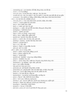 outstanding adj. /¸aut´stændiη/ nổi bật, đáng chúý; còn tồn lại
  oven n. /ʌvn/ lò (nướng)
  over adv.,prep. /'ouvə/ bên trên, vượt qua; lên, lên trên
  overall adj.,adv. /adv. ˈ         ɔl
                             oʊvərˈ ; adj. ˈ         ɔl/
                                             oʊvərˈ toàn bộ, toàn thể; tất cả, bao gồm
  overcome v. /ˈ   oʊvərˈ  kʌm/ thắng, chiến thắng, khắc phục, đánh bại (khó khăn)
owe v. /ou/ nợ, hàm ơn; cóđược (cái gì)
  own adj.,pron.,v. /oun/ của chính mình, tự mình; nhận, nhìn nhận
  owner n. /´ounə/ người chủ, chủ nhân
  pace n. /peis/ bước chân, bước
  pack v.,n. /pæk/ gói, bọc; bó, gói
  package n., v. /pæk.ɪdʒ/ gói đồ, bưu kiện; đóng gói, đóng kiện
  packaging n. /"pækidzŋ/ bao bì
  packet n. /'pækit/ gói nhỏ
  page n. (abbr. p) /peidʒ/ trang (sách)
  pain n. /pein/ sựđau đớn, sựđau khổ
  painful adj. /'peinful/ đau đớn, đau khổ
  paint n.,v. /peint/ sơn, vôi màu; sơn, quét sơn
  painting n. /'peintiɳ/ sự sơn; bức họa, bức tranh
  painter n. /peintə/ họa sĩ
  pair n. /pɛə/ đôi, cặp
  palace n. /ˈ pælɪs/ cung điện, lâu đài
  pale adj. /peil/ taí, nhợt
pan n. /pæn - pɑ:n/ xoong, chảo
  panel n. /'pænl/ ván ô (cửa, tường), pa nô
  pants n. /pænts/ quần lót, đùi
  paper n. /´peipə/ giấy
  parallel adj. /'pærəlel/ song song, tương đương
  parent n. /'peərənt/ cha, mẹ
  park n.,v. /pa:k/ công viên, vườn hoa; khoanh vùng thành công viên
  parliament n. /'pɑ:ləmənt/ nghi viện, quốc hội
  part n. /pa:t/ phần, bộ phận
  take part (in) tham gia (vào)
  particular adj. /pə´tikjulə/ riêng biệt, cá biệt
  particularly adv. /pə´tikjuləli/ một cách đặc biệt, cá biệt, riêng biệt
  partly adv. /´pa:tli/ đến chừng mực nào đó, phần nào đó
  partner n. /'pɑ:tnə/ đối tác, cộng sự
  partnership n. /´pa:tnəʃip/ sự chung phần, sự cộng tác
  party n. /ˈ pɑrti/ tiệc, buổi liên hoan; đảng
  pass v. /´pa:s/ qua, vượt qua, ngang qua
  passing n., adj. /´pa:siη/ sựđi qua, sự trôi qua; thoáng qua, ngắn ngủi
  passage n. /ˈ  pæsɪdʒ/ sựđi qua, sự trôi qua; hành lang
  passenger n. /'pæsindʤə/ hành khách
  passport n. /´pa:spɔ:t/ hộ chiếu
  past adj.,n.,prep.,adv. /pɑ:st/ quá khứ, dĩ vãng; quá, qua

                                                                                         51
 
