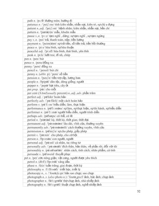 path n. /pɑ:θ/ đường mòn; hướng đi
  patience n. /´peiʃəns/ tính kiên nhẫn, nhẫn nại, kiên trì, sự chị u đựng
  patient n.,adj. /'peiʃənt/ bệnh nhân; kiên nhẫn, nhẫn nại, bền chí
  pattern n. /'pætə(r)n/ mẫu, khuôn mẫu
  pause v.,n. /pɔ:z/ tạm nghỉ , dừng; sự tạm nghỉ , sự tạm ngừng
  pay v.,n. /pei/ trả, thanh toán, nộp; tiền lương
  payment n. /'peim(ə)nt/ sự trả tiền, số tiền trả, tiền bồi thường
  peace n. /pi:s/ hòa bình, sự hòa thuận
  peaceful adj. /'pi:sfl/ hòa bình, thái bình, yên tĩnh
  peak n. /pi:k/ lưỡi trai; đỉ nh, chóp
pen n. /pen/ bút
pence n. /pens/đồng xu
penny /´peni/ đồng xu
  pencil n. /´pensil/ bút chì
  penny n. (abbr. p) /´peni/ số tiền
  pension n. /'penʃn/ tiền trợ cấp, lương hưu
  people n. /ˈ  pipəl/ dân tộc, dòng giống; người
  pepper n. /´pepə/ hạt tiêu, cây ớt
  per prep. /pə:/ cho mỗi
  per cent (NAmEusually percent) n.,adj.,adv. phần trăm
  perfect adj. / pə'fekt/ hoàn hảo
  perfectly adv. /´pə:fiktli/ một cách hoàn hảo
  perform v. /pə´fɔ:m/ biểu diễn; làm, thực hiện
  performance n. /pə'fɔ:məns/ sự làm, sự thực hiện, sự thi hành, sự biểu diễn
  performer n. /pə´fɔ:mə/ người biểu diễn, người trình diễn
  perhaps adv. /pə'hæps/ có thể, có lẽ
  period n. /'piəriəd/ kỳ, thời kỳ, thời gian; thời đại
  permanent adj. /'pə:mənənt/ lâu dài, vĩnh cửu, thường xuyên
  permanently adv. /'pə:mənəntli/ cách thường xuyên, vĩnh cửu
  permission n. /pə'miʃn/ sự cho phép, giấy phép
  permit v. /'pə:mit/ cho phép, cho cơ hội
  person n. /ˈ  pɜrsən/ con người, người
  personal adj. /'pə:snl/ cá nhân, tư, riêng tư
  personally adv. /´pə:sənəli/ đích thân, bản thân, về phần rôi, đối với tôi
  personality n. /pə:sə'næləti/ nhân cách, tính cách; nhân phẩm, cá tính
  persuade v. /pə'sweid/ thuyết phục
pet n. /pet/ cơn nóng giận; vật cưng, người được yêu thích
  petrol n. (BrE) /ˈ  pɛtrəl/ xăng dầu
  phase n. /feiz/ tuần trăng; giai đoạn, thời kỳ
  philosophy n. /fɪˈ   lɒsəfi/ triết học, triết lý
  photocopy n., v. /´foutə¸kɔpi/ bản sao chụp; sao chụp
  photograph n.,v. (also photo n.) /´foutə¸gra:f/ ảnh, bức ảnh; chụp ảnh
  photographer n. /fə´tɔgrəfə/ thợ chụp ảnh, nhà nhiếp ảnh
  photography n. /fə´tɔgrəfi/ thuật chụp ảnh, nghề nhiếp ảnh

                                                                                52
 