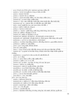 p.m. (NAmE also P.M.) abbr. /pip'emз/ quá trưa, chiều, tối
  pocket n. /'pɔkit/ túi (quần áo, trong xe hơi), túi tiền
  poem n. /'pouim/ bài thơ
  poetry n. /'pouitri/ thi ca; chất thơ
  point n.,v. point mũi nhọn, điểm; vót, làm nhọn, chấm (câu..)
  pointed adj. /´pɔintid/ nhọn, cóđầu nhọn
  poison n.,v. /ˈ pɔɪzən/ chất độc, thuốc độc; đánh thuốc độc, tẩm thuốc độc
  poisonous adj. /pɔɪ.zən.əs/ độc, có chất độc, gây chết, bệnh
  pole n. /poul/ người Ba Lan; cực (nam châm, trái đất...)
  police n. /pə'li:s/ cảnh sát, công an
  policy n. /'pol.ə si/ chính sách
  polish n.,v. /'pouliʃ/ nước bóng, nước láng; đánh bóng, làm cho láng
  polite adj. /pəˈ  laɪt/ lễ phép, lị ch sự
  politely adv. /pəˈ   laɪtli/ lễ phép, lị ch sự
  political adj. /pə'litikl/ về chính trị , về chính phủ, có tính chính trị
  politically adv. /pə'litikəli/ về mặt chính trị ; khôn ngoan, thận trọng; sảo quyệt
  politician n. /¸pɔli´tiʃən/ nhà chính trị , chính khách
  politics n. /'pɔlitiks/ họat động chính trị , đời sống chính trị , quan điểm chính trị
  pollution n. /pəˈ   luʃən/ sựô nhiễm
  pool n. /pu:l/ vũng nước; bể bơi, hồ bơi
  poor adj. /puə/ nghèo
  pop n.,v. /pɒp; NAmE pɑˈ tiếp bốp, phong cách dân gian hiện đại; nổ bốp
                                  p/
  popular adj. /´pɔpjulə/ có tính đại chúng, (thuộc) nhân dân; được nhiều người ưa
chuộng
  population n. /,pɔpju'leiʃn/ dân cư, dân số; mật độ dân số
  port n. /pɔ:t/ cảng
  pose v.,n. /pouz/ đưa ra, đề ra, đặt; sựđặt, đề ra
  position n. /pəˈ   zɪʃən/ vị trí, chỗ
  positive adj. /'pɔzətiv/ xác thực, rõ ràng, tích cực, lạc quan
  possess v. /pə'zes/ có, chiếm hữu
  possession n. /pə'zeʃn/ quyền sở hữu, vật sở hữu
  possibility n. /¸pɔsi´biliti/ khă năng, triển vọng
  possible adj. /'pɔsibəl/ có thể, có thể thực hiện
  possibly adv. /´pɔsibli/ có lẽ, có thể, có thể chấp nhận được
  post n.,v. /poʊst/ thư, bưu kiện; gửi thư
  post office n. /'ɔfis/ bưu điện
pot n. /pɒt/ can, bình, lọ...
  potato n. /pə'teitou/ khoai tây
  potential adj.,n. /pəˈ   tɛnʃəl/ tiềm năng; khả năng, tiềm lực
  potentially adv. /pəˈ   tɛnʃəlli/ tiềm năng, tiềm ẩn
  pound n. /paund/ pao - đơn vị đo lường
  pour v. /pɔ:/ rót, đổ, giội
  powder n. /'paudə/ bột, bụi
  power n. /ˈ  pauə(r)/ khả năng, tài năng, năng lực; sức mạnh, nội lực; quyền lực

                                                                                           54
 