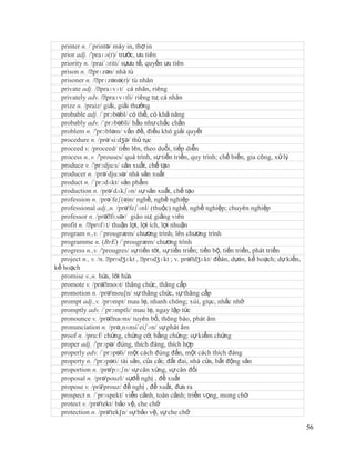 printer n. /´printə/ máy in, thợ in
  prior adj. /'praɪə(r)/ trước, ưu tiên
  priority n. /prai´ɔriti/ sựưu tế, quyền ưu tiên
  prison n. /ˈ prɪzən/ nhà tù
  prisoner n. /ˈ  prɪzənə(r)/ tù nhân
  private adj. /ˈ  praɪvɪt/ cá nhân, riêng
  privately adv. /ˈ  praɪvɪtli/ riêng tư, cá nhân
  prize n. /praiz/ giải, giải thưởng
  probable adj. /´prɔbəbl/ có thể, có khả năng
  probably adv. /´prɔbəbli/ hầu như chắc chắn
  problem n. /'prɔbləm/ vấn đề, điều khó giải quyết
  procedure n. /prə´si:dʒə/ thủ tục
  proceed v. /proceed/ tiến lên, theo duổi, tiếp diễn
  process n.,v. /'prouses/ quá trình, sự tiến triển, quy trình; chế biến, gia công, xử lý
  produce v. /'prɔdju:s/ sản xuất, chế tạo
  producer n. /prə´dju:sə/ nhà sản xuất
  product n. /´prɔdʌkt/ sản phẩm
  production n. /prə´dʌkʃən/ sự sản xuất, chế tạo
  profession n. /prə´feʃ(ə)n/ nghề, nghề nghiệp
  professional adj.,n. /prə'feʃənl/ (thuộc) nghề, nghề nghiệp; chuyên nghiệp
  professor n. /prəˈ  fɛsər/ giáo sư, giảng viên
  profit n. /ˈprɒfɪt/ thuận lợi, lợi ích, lợi nhuận
  program n.,v. /´prougræm/ chương trình; lên chương trình
  programme n. (BrE) /´prougræm/ chương trình
  progress n.,v. /'prougres/ sự tiến tới, sự tiến triển; tiến bộ, tiến triển, phát triển
  project n., v. /n. ˈprɒdʒɛkt , ˈ prɒdʒɪkt ; v. prəˈ dʒɛkt/ đềán, dựán, kế hoạch; dự kiến,
kế hoạch
  promise v.,n. hứa, lời hứa
  promote v. /prəˈ   moʊt/ thăng chức, thăng cấp
  promotion n. /prə'mou∫n/ sự thăng chức, sự thăng cấp
  prompt adj.,v. /prɒmpt/ mau lẹ, nhanh chóng; xúi, giục, nhắc nhở
  promptly adv. /´prɔmptli/ mau lẹ, ngay lập tức
  pronounce v. /prəˈ   naʊns/ tuyên bố, thông báo, phát âm
  pronunciation n. /prə¸nʌnsi´eiʃən/ sự phát âm
  proof n. /pru:f/ chứng, chứng cớ, bằng chứng; sự kiểm chứng
  proper adj. /'prɔpə/ đúng, thích đáng, thích hợp
  properly adv. /´prɔpəli/ một cách đúng đắn, một cách thích đáng
  property n. /'prɔpəti/ tài sản, của cải; đất đai, nhà cửa, bất động sản
  proportion n. /prə'pɔ:ʃn/ sự cân xứng, sự cân đối
  proposal n. /prə'pouzl/ sựđề nghị , đề xuất
  propose v. /prǝ'prouz/ đề nghị , đề xuất, đưa ra
  prospect n. /´prɔspekt/ viễn cảnh, toàn cảnh; triển vọng, mong chờ
  protect v. /prə'tekt/ bảo vệ, che chở
  protection n. /prə'tek∫n/ sự bảo vệ, sự che chở

                                                                                              56
 