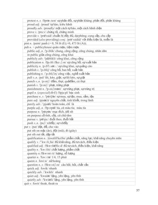 protest n.,v. /ˈ prəʊ.test/ sự phản đối, sự phản kháng; phản đối, phản kháng
  proud adj. /praud/ tự hào, kiêu hãnh
  proudly adv. /proudly/ một cách tự hào, một cách hãnh diện
  prove v. /pru:v/ chứng tỏ, chứng minh
  provide v. /prə'vaid/ chuẩn bị đầy đủ, dự phòng; cung cấp, chu cấp
  provided (also providing) conj. /prə´vaidid/ với điều kiện là, miễn là
pint n. /paint/ panh (= 0, 58 lít (E);=0, 473 lít (A));
pub n. = publicyhouse quán rượu, tiệm rượu
  public adj.,n. /'pʌblik/ chung, công cộng; công chúng, nhân dân
  in public giữa công chúng, công khai
  publicly adv. /'pΔblikli/ công khai, công cộng
  publication n. /ˈ  pʌblɪˈ  keɪʃən/ sự công bố; sự xuất bản
  publicity n. /pʌb'lɪsətɪ / sự công khai, sự quảng cáo
  publish v. /'pʌbli∫/ công bố, ban bố; xuất bản
  publishing n. /´pʌbliʃiη/ công việc, nghề xuất bản
  pull v.,n. /pul/ lôi, kéo, giật; sự lôi kéo, sự giật
  punch v.,n. /pʌntʃ/ đấm, thụi; quảđấm, cú thụi
  punish v. /'pʌniʃ/ phạt, trừng phạt
  punishment n. /'pʌniʃmənt/ sự trừng phạt, sự trừng trị
  pupil n. (especiallyBrE) /ˈ    pju:pl/ học sinh
  purchase n.,v. /'pə:t∫əs/ sự mua, sự tậu; mua, sắm, tậu
  pure adj. /pjuə(r)/ nguyên chất, tinh khiết, trong lành
  purely adv. /´pjuəli/ hoàn toàn, chỉ là
  purple adj.,n. /ˈ  pɜrpəl/ tía, có màu tía; màu tía
  purpose n. /'pə:pəs/ mục đích, ýđị nh
  on purpose cố tình, cốý, có chủ tâm
  pursue v. /pə'sju:/ đuổi theo, đuổi bắt
  push v.,n. /puʃ/ xôđẩy; sự xôđẩy
put v. /put/ đặt, để, cho vào
  put sth on mặc (áo), đội (mũ), đi (giày)
  put sth out tắt, dập tắt
  qualification n. /,kwalifi'keiSn/ phẩm chất, năng lực; khả năng chuyên môn
  qualify v. /'´kwɔli¸fai/ đủ khả năng, đủ tư cách, điều kiện
  qualified adj. /ˈ  kwɒləˈ  faɪd/ đủ tư cách, điều kiện, khả năng
  quality n. /'kwɔliti/ chất lượng, phẩm chất
  quantity n./ˈ  kwɒntɪti/ lượng, số lượng
  quarter n. /'kwɔ:tə/ 1/4, 15 phút
  queen n. /kwi:n/ nữ hoàng
  question n.,v. /ˈ  kwɛstʃən/ câu hỏi; hỏi, chất vấn
  quick adj. /kwik/ nhanh
  quickly adv. /´kwikli/ nhanh
  quiet adj. /'kwaiət/ lặng, yên lặng, yên tĩnh
  quietly adv. /'kwiətli/ lặng, yên lặng, yên tĩnh
quit v. /kwit/ thoát, thoát ra

                                                                                 57
 