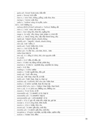 quite adv. /kwait/ hoàn toàn, hầu hết
   quote v. /kwout/ trích dẫn
   race n.,v. /reis/ loài, chủng, giống; cuộc đua; đua
   racing n. /´reisiη/ cuộc đua
   radio n. /´reidiou/ sóng vô tuyến, radio
rail n. /reil/ đường ray
   railway (BrE) (NAmE railroad) n. /'reilwei/ đường sắt
   rain n.,v. /rein/ mưa, cơn mưa; mưa
   raise v. /reiz/ nâng lên, đưa lên, ngẩng lên
   range n. /reɪndʒ/ dãy, hàng, loại; phạm vi, trình độ
   rank n.,v. /ræɳk/ hàng, dãy; sắp xếp thành hàng, dãy
   rapid adj. /'ræpid/ nhanh, nhanh chóng
   rapidly adv. / 'ræpidli / nhanh, nhanh chóng
   rare adj. /reə/ hiếm, ít
   rarely adv. /'reзli/ hiếm khi, ít khi
   rate n.,v. /reit/ tỷ lệ, tốc độ
   rather adv. /'rɑ:ðə/ thà.. còn hơn, thích... hơn
   rather than hơn là
   raw adj. /rɔ:/ sống (# chín), thô, còn nguyên chất
   re- prefix
   reach v. /ri:tʃ/ đến, đi đến, tới
   react v. /ri´ækt/ tác động trở lại, phản ứng
   reaction n. /ri:'ækʃn/ sự phản ứng; sự phản tác dụng
   read v. /ri:d/ đọc
   reading n. /´ri:diη/ sựđọc
   reader n. /´ri:də/ người đọc, độc giả
   ready adj. /'redi/ sẵn sàng
   real adj. /riəl/ thực, thực tế, có thật
   really adv. /'riəli/ thực, thực ra, thực sự
   realistic adj. /ri:ə'listik; BrE also riə-/ hiện thực
   reality n. /ri:'æliti/ sự thật, thực tế, thực tại
   realize (BrE also -ise) v. /'riəlaiz/ thực hiện, thực hành
   rear n.,adj. /rɪər/ phía sau; ởđằng sau, ởđằng sau
   reason n. /'ri:zn/ lý do, lý lẽ
   reasonable adj. /´ri:zənəbl/ có lý, hợp lý
   reasonably adv. /´ri:zənəblli/ hợp lý
   unreasonable adj. /ʌnˈ      rizənəbəl/ vô lý
   recall v. /ri´kɔ:l/ gọi về, triệu hồi; nhặc lại, gợi lại
   receipt n. /ri´si:t/ công thức; đơn thuốc
   receive v. /ri'si:v/ nhận, lĩnh, thu
   recent adj. /´ri:sənt/ gần đây, mới đây
   recently adv. /´ri:səntli/ gần đây, mới đây
   reception n. /ri'sep∫n/ sự nhận, sự tiếp nhận, sựđón tiếp
   reckon v. /'rekən/ tính, đếm

                                                                58
 