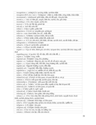 recognition n. /,rekəg'niʃn/ sự công nhận, sự thừa nhận
  recognize (BrE also -ise) v. /'rekəgnaiz/ nhận ra, nhận diện; công nhận, thừa nhận
  recommend v. /rekə'mend/ giới thiệu, tiến cử; đề nghị , khuyên bảo
  record n.,v. /´rekɔ:d/ bản ghi, sự ghi, bản thu, sự thu; thu, ghi chép
  recording n. /ri´kɔ:diη/ sự ghi, sự thu âm
  recover v. /'ri:'kʌvə/ lấy lại, giành lại
  red adj.,n. /red/ đỏ; màu đỏ
  reduce v. /ri'dju:s/ giảm, giảm bớt
  reduction n. /ri´dʌkʃən/ sự giảm giá, sự hạ giá
  refer to v. xem, tham khảo; ám chỉ , nhắc đến
  reference n. /'refərəns/ sự tham khảo, hỏi ýe kiến
  reflect v. /ri'flekt/ phản chiếu, phản hồi, phản ánh
  reform v.,n. /ri´fɔ:m/ cải cách, cải thiện, cải tạo; sự cải cách, sự cải thiện, cải tạo
  refrigerator n. /ri'fridЗзreitз/ tủ lạnh
  refusal n. /ri´fju:zl/ sự từ chối, sự khước từ
  refuse v. /rɪˈ   fyuz/ từ chối, khước từ
  regard v.,n. /ri'gɑ:d/ nhìn, đánh giá; cái nhìn, sự quan tâm, sự chúý (lời chúc tụng cuối
thư)
  regarding prep. /ri´ga:diη/ về, về việc, đối với (vấn đề...)
  region n. /'ri:dʒən/ vùng, miền
  regional adj. /ˈ    ridʒənl/ vùng, đị a phương
  register v.,n. /'redʤistə/ đăng ký, ghi vào sổ; sổ, sổ sách, máy ghi
  regret v., n. /ri'gret/ đáng tiếc, hối tiếc; lòng thương tiếc, sự hối tiếc
  regular adj. /'rəgjulə/ thường xuyên, đều đặn
  regularly adv. /´regjuləli/ đều đặn, thường xuyên
  regulation n. /¸regju´leiʃən/ sựđiều chỉ nh, điều lệ, quy tắc
  reject v. /'ri:ʤekt/ không chấp nhận, loại bỏ, bác bỏ
  relate v. /ri'leit/ kể lại, thuật lại; liên hệ, liên quan
  related (to) adj. /ri'leitid/ có liên quan, có quan hệ với ai, cái gì
  relation n. /ri'leiʃn/ mối quan hệ, sự liên quan, liên lạc
  relationship n. /ri'lei∫ən∫ip/ mối quan hệ, mối liên lạc
  relative adj.,n. /'relətiv/ có liên quan đến; người có họ, đại từ quan hệ
  relatively adv. /'relətivli/ có liên quan, có quan hệ
  relax v. /ri´læks/ giải trí, nghỉ ngơi
  relaxed adj. /ri´lækst/ thanh thản, thoải mái
  relaxing adj. /ri'læksiɳ/ làm giảm, bớt căng thẳng
  release v.,n. /ri'li:s/ làm nhẹ, bớt, thả, phóng thích, phát hành; sự giải thoát, thoát
khỏi, sự thả, phóng thích, sự phát hành
  relevant adj. /´reləvənt/ thích hợp, có liên quan
  relief n. /ri'li:f/ sự giảm nhẹ, sự làm cho khuây khỏa; sự trợ cấo; sựđền bù
  religion n. /rɪˈ   lɪdʒən/ tôn giáo
  religious adj. /ri'lidʒəs/ (thuộc) tôn giáo
  rely on v. /ri´lai/ tin vào, tin cậy, tin tưởng vào
  remain v. /riˈ   mein/ còn lại, vẫn còn như cũ

                                                                                              59
 