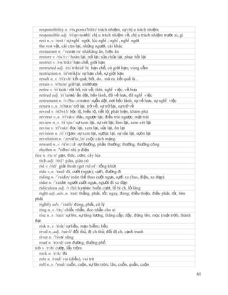responsibility n. /ris,ponsз'biliti/ trách nhiệm, sự chị u trách nhiệm
   responsible adj. /ri'spɔnsəbl/ chị u trách nhiệm về, chị u trách nhiệm trước ai, gì
   rest n.,v. /rest / sự nghỉ ngơi, lúc nghỉ ; nghỉ , nghỉ ngơi
   the rest vật, cái còn lại, những người, cái khác
   restaurant n. /´restərɔn/ nhàhàng ăn, hiệu ăn
   restore v. /ris´tɔ:/ hoàn lại, trả lại; sửa chữa lại, phục hồi lại
   restrict v. /ris´trikt/ hạn chế, giới hạn
   restricted adj. /ris´triktid/ bị hạn chế, có giới hạn; vùng cấm
   restriction n. /ri'strik∫n/ sự hạn chế, sự giới hạn
   result n.,v. /ri'zʌlt/ kết quả; bởi, do.. mà ra, kết quả là...
   retain v. /ri'tein/ giữ lại, nhớđược
   retire v. /ri´taiə / rời bỏ, rút về; thôi, nghỉ việc, về hưu
   retired adj. /ri´taiəd/ ẩn dật, hẻo lánh, đã về hưu, đã nghỉ việc
   retirement n. /rɪˈ    taɪərmənt/ sựẩn dật, nơi hẻo lánh, sự về hưu, sự nghỉ việc
   return v.,n. /ri'tə:n/ trở lại, trở về; sự trở lại, sự trở về
   reveal v. /riˈ bộc lộ, biểu lộ, tiết lộ; phát hiện, khám phá
                   vi:l/
   reverse v.,n. /ri'və:s/ đảo, ngược lại; điều trái ngược, mặt trái
   review n.,v. /ri´vju:/ sự xem lại, sự xét lại; làm lại, xem xét lại
   revise v. /ri'vaiz/ đọc lại, xem lại, sửa lại, ôn lại
   revision n. /ri´viʒən/ sự xem lại, sựđọc lại, sự sửa lại, sựôn lại
   revolution n. /,revə'lu:ʃn/ cuộc cách mạng
   reward n.,v. /ri'wɔ:d/ sự thưởng, phần thưởng; thưởng, thưởng công
   rhythm n. /'riðm/ nhị p điệu
rice n. /raɪs/ gạo, thóc, cơm; cây lúa
   rich adj. /ritʃ/ giàu, giàu có
   rid v. /rid/ giải thoát (get rid of : tống khứ)
   ride v.,n. /raid/ đi, cưỡi (ngựa); sựđi, đường đi
   riding n. /´raidiη/ môn thể thao cưỡi ngựa, sựđi xe (bus, điện, xe đạp)
   rider n. /´raidə/ người cưỡi ngựa, người đi xe đạp
   ridiculous adj. /rɪˈ    dɪkyələs/ buồn cười, lố bị ch, lố lăng
   right adj.,adv.,n. /rait/ thẳng, phải, tốt; ngay, đúng; điều thiện, điều phải, tốt, bên
phải
   rightly adv. /´raitli/ đúng, phải, có lý
   ring n.,v. /riɳ/ chiếc nhẫn, đeo nhẫn cho ai
   rise n.,v. /raiz/ sự lên, sự tăng lương, thăng cấp; dậy, đứng lên, mọc (mặt trời), thành
đạt
   risk n.,v. /risk/ sự liều, mạo hiểm; liều
   rival n.,adj. /raivl/ đối thủ, đị ch thủ; đối đị ch, cạnh tranh
   river n. /'rivə/ sông
   road n. /roʊd/ con đường, đường phố
rob v. /rɔb/ cướp, lấy trộm
   rock n. /rɔk/ đá
   role n. /roul/ vai (diễn), vai trò
   roll n.,v. /'roul/ cuốn, cuộn, sự lăn tròn; lăn, cuốn, quấn, cuộn

                                                                                              61
 