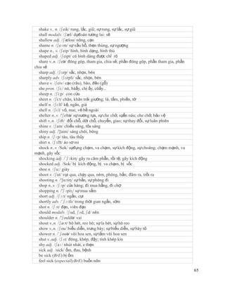 shake v., n. /ʃeik/ rung, lắc, giũ; sự rung, sự lắc, sự giũ
  shall modalv. /ʃæl/ dựđoán tương lai: sẽ
  shallow adj. /ʃælou/ nông, cạn
  shame n. /ʃeɪm/ sự xấu hổ, thẹn thùng, sự ngượng
  shape n., v. /ʃeip/ hình, hình dạng, hình thù
  shaped adj. /ʃeipt/ có hình dáng được chỉ rõ
  share v.,n. /ʃeə/ đóng góp, tham gia, chia sẻ; phần đóng góp, phần tham gia, phần
chia sẻ
  sharp adj. /ʃɑrp/ sắc, nhọn, bén
  sharply adv. /ʃɑrpli/ sắc, nhọn, bén
  shave v. /ʃeiv/ cạo (râu), bào, đẽo (gỗ)
  she pron. /ʃi:/ nó, bàấy, chị ấy, côấy...
  sheep n. /ʃi:p/ con cừu
  sheet n. /ʃi:t/ chăn, khăn trải giường; lá, tấm, phiến, tờ
  shelf n. /ʃɛlf/ kệ, ngăn, giá
  shell n. /ʃɛl/ vỏ, mai; vẻ bề ngoài
  shelter n.,v. /'ʃeltə/ sự nương tựa, sự che chở, sựẩn náu; che chở, bảo vệ
  shift v.,n. /ʃift/ đổi chỗ, dời chỗ, chuyển, giao; sự thay đổi, sự luân phiên
  shine v. /ʃain/ chiếu sáng, tỏa sáng
  shiny adj. /'∫aini/ sáng chói, bóng
  ship n. /ʃɪp/ tàu, tàu thủy
  shirt n. /ʃɜˈ áo sơ mi
                 t/
  shock n.,v. /Sok/ sựđụng chạm, va chạm, sự kích động, sự choáng; chạm mạnh, va
mạnh, gây sốc
  shocking adj. /´ʃɔkiη/ gây ra căm phẫn, tồi tệ, gây kích động
  shocked adj. /Sok/ bị kích động, bị va chạm, bị sốc
  shoe n. /ʃu:/ giày
  shoot v. /ʃut/ vụt qua, chạy qua, ném, phóng, bắn; đâm ra, trồi ra
  shooting n. /'∫u:tiη/ sự bắn, sự phóng đi
  shop n.,v. /ʃɔp/ cửa hàng; đi mua hầng, đi chợ
  shopping n. /'ʃɔpiɳ/ sự mua sắm
  short adj. /ʃɔ:t/ ngắn, cụt
  shortly adv. /´ʃɔ:tli/ trong thời gian ngắn, sớm
  shot n. /ʃɔt/ đạn, viên đạn
  should modalv. /ʃud, ʃəd, ʃd/ nên
  shoulder n. /'ʃouldə/ vai
  shout v.,n. /ʃaʊt/ hò hét, reo hò; sự la hét, sự hò reo
  show v.,n. /ʃou/ biểu diễn, trưng bày; sự biểu diễn, sự bày tỏ
  shower n. /´ʃouə/ vòi hoa sen, sự tắm vòi hoa sen
  shut v.,adj. /ʃʌt/ đóng, khép, đậy; tính khép kín
  shy adj. /ʃaɪ/ nhút nhát, e thẹn
  sick adj. /sick/ ốm, đau, bệnh
  be sick (BrE) bị ốm
  feel sick (especiallyBrE) buồn nôn

                                                                                      65
 
