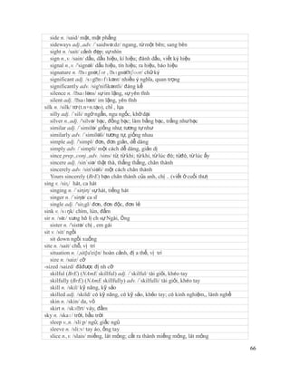 side n. /said/ mặt, mặt phẳng
   sideways adj.,adv. /´saidwə:dz/ ngang, từ một bên; sang bên
   sight n. /sait/ cảnh đẹp; sự nhìn
   sign n.,v. /sain/ dấu, dấu hiệu, kí hiệu; đánh dấu, viết ký hiệu
   signal n.,v. /'signəl/ dấu hiệu, tín hiệu; ra hiệu, báo hiệu
   signature n. /ˈ   sɪgnətʃər , ˈ sɪgnəˈ tʃʊər/ chữ ký
   significant adj. /sɪgˈ    nɪfɪkənt/ nhiều ý nghĩa, quan trọng
   significantly adv. /sig'nifikəntli/ đáng kể
   silence n. /ˈ  saɪləns/ sự im lặng, sự yên tĩnh
   silent adj. /ˈ saɪlənt/ im lặng, yên tĩnh
silk n. /silk/ tơ (t.n+n.tạo), chỉ , lụa
   silly adj. /´sili/ ngớ ngẩn, ngu ngốc, khờ dại
   silver n.,adj. /'silvə/ bạc, đồng bạc; làm bằng bạc, trắng như bạc
   similar adj. /´similə/ giống như, tương tự như
   similarly adv. /´similəli/ tương tự, giống nhau
   simple adj. /'simpl/ đơn, đơn giản, dễ dàng
   simply adv. /´simpli/ một cách dễ dàng, giản dị
   since prep.,conj.,adv. /sins/ từ, từ khi; từ khi, từ lúc đó; từđó, từ lúc ấy
   sincere adj. /sin´siə/ thật thà, thẳng thắng, chân thành
   sincerely adv. /sin'siəli/ một cách chân thành
   Yours sincerely (BrE) bạn chân thành của anh, chị .. (viết ở cuối thư)
sing v. /siɳ/ hát, ca hát
   singing n. /´siηiη/ sự hát, tiếng hát
   singer n. /´siηə/ ca sĩ
   single adj. /'siɳgl/ đơn, đơn độc, đơn lẻ
sink v. /sɪŋk/ chìm, lún, đắm
sir n. /sə:/ xưng hô lị ch sự Ngài, Ông
   sister n. /'sistə/ chị , em gái
sit v. /sit/ ngồi
   sit down ngồi xuống
site n. /sait/ chỗ, vị trí
   situation n. /,sit∫u'ei∫n/ hoàn cảnh, đị a thế, vị trí
   size n. /saiz/ cỡ
-sized /saizd/ đãđược đị nh cỡ
   skilful (BrE) (NAmE skillful) adj. /´skilful/ tài giỏi, khéo tay
   skilfully (BrE) (NAmE skillfully) adv. /´skilfulli/ tài giỏi, khéo tay
   skill n. /skil/ kỹ năng, kỹ sảo
   skilled adj. /skild/ có kỹ năng, có kỹ sảo, khẻo tay; có kinh nghiệm,, lành nghề
   skin n. /skin/ da, vỏ
   skirt n. /skɜˈ váy, đầm
                   rt/
sky n. /skaɪ/ trời, bầu trời
   sleep v.,n. /sli:p/ ngủ; giấc ngủ
   sleeve n. /sli:v/ tay áo, ống tay
   slice n.,v. /slais/ miếng, lát mỏng; cắt ra thành miếng mỏng, lát mỏng

                                                                                      66
 