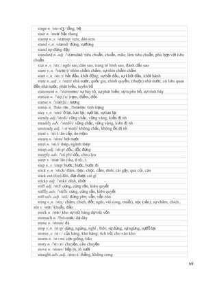 stage n. /steɪdʒ/ tầng, bệ
   stair n. /steə/ bậc thang
   stamp n.,v. /stæmp/ tem; dán tem
   stand v.,n. /stænd/ đứng, sựđứng
   stand up đứng đậy
   standard n.,adj. /'stændəd/ tiêu chuẩn, chuẩn, mãu; làm tiêu chuẩn, phù hợp với tiêu
chuẩn
   star n.,v. /stɑ:/ ngôi sao, dán sao, trang trí hình sao, đánh dấu sao
   stare v.,n. /'steə(r)/ nhìm chằm chằm; sự nhìn chằm chằm
   start v.,n. /stɑ:t/ bắt đầu, khởi động; sự bắt đầu, sự khởi đầu, khởi hành
   state n.,adj.,v. /steit/ nhà nước, quốc gia, chính quyền; (thuộc) nhà nước, có liên quan
đến nhà nước; phát biểu, tuyên bố
   statement n. /'steitmənt/ sự bày tỏ, sự phát biểu; sự tuyên bố, sự trình bày
   station n. /'steiʃn/ trạm, điểm, đồn
   statue n. /'stæt∫u:/ tượng
   status n. /ˈ  steɪtəs , ˈstætəs/ tình trạng
   stay v.,n. /stei/ ở lại, lưu lại; sựở lại, sự lưu lại
   steady adj./'stedi/ vững chắc, vững vàng, kiến đị nh
   steadily adv. /'stedili/ vững chắc, vững vàng, kiên đị nh
   unsteady adj. /ʌn´stedi/ không chắc, không ổn đị nh
   steal v. /sti:l/ ăn cắp, ăn trộm
   steam n. /stim/ hơi nước
   steel n. /sti:l/ thép, ngành thép
   steep adj. /sti:p/ dốc, dốc đứng
   steeply adv. /'sti:pli/ dốc, cheo leo
   steer v. /stiə/ lái (tàu, ô tô...)
   step n.,v. /step/ bước; bước, bước đi
   stick v.,n. /stick/ đâm, thọc, chọc, cắm, dính; cái gậy, qua củi, cán
   stick out (for) đòi, đạt được cái gì
   sticky adj. /'stiki/ dính, nhớt
   stiff adj. /stif/ cứng, cứng rắn, kiên quyết
   stiffly adv. /'stifli/ cứng, cứng rắn, kiên quyết
   still adv.,adj. /stil/ đứng yên; vẫn, vẫn còn
   sting v.,n. /stiɳ/ châm, chích, đốt; ngòi, vòi (ong, muỗi), nọc (rắn); sự châm, chích..
stir v. /stə:/ khuấy, đảo
   stock n. /stə:/ kho sự trữ, hàng dự trữ, vốn
   stomach n. /ˈ    stʌmək/ dạ dày
   stone n. /stoun/ đá
   stop v.,n. /stɔp/ dừng, ngừng, nghỉ , thôi; sự dừng, sự ngừng, sựđỗ lại
   storen.,v. /stɔ:/ cửa hàng, kho hàng; tích trữ, cho vào kho
   storm n. /stɔ:m/ cơn giông, bão
   story n. /'stɔ:ri/ chuyện, câu chuyện
   stove n. /stouv/ bếp lò, lò sưởi
   straight adv.,adj. /streɪt/ thẳng, không cong

                                                                                              69
 