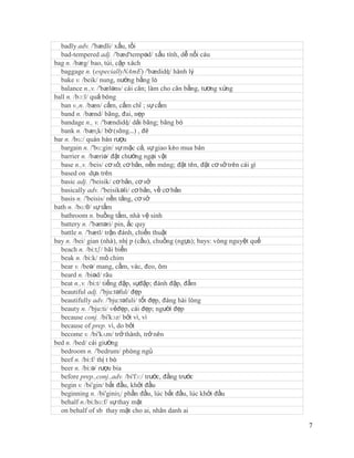 badly adv. /'bædli/ xấu, tồi
  bad-tempered adj. /'bæd'tempəd/ xấu tính, dễ nổi cáu
bag n. /bæg/ bao, túi, cặp xách
  baggage n. (especiallyNAmE) /'bædidʤ/ hành lý
  bake v. /beik/ nung, nướng bằng lò
  balance n.,v. /'bæləns/ cái cân; làm cho cân bằng, tương xứng
ball n. /bɔ:l/ quả bóng
  ban v.,n. /bæn/ cấm, cấm chỉ ; sự cấm
  band n. /bænd/ băng, đai, nẹp
  bandage n., v. /'bændidʤ/ dải băng; băng bó
  bank n. /bæɳk/ bờ (sông…) , đê
bar n. /bɑ:/ quán bán rượu
  bargain n. /'bɑ:gin/ sự mặc cả, sự giao kèo mua bán
  barrier n. /bæriə/ đặt chướng ngại vật
  base n.,v. /beis/ cơ sở, cơ bản, nền móng; đặt tên, đặt cơ sở trên cái gì
  based on dựa trên
  basic adj. /'beisik/ cơ bản, cơ sở
  basically adv. /'beisikəli/ cơ bản, về cơ bản
  basis n. /'beisis/ nền tảng, cơ sở
bath n. /bɑ:θ/ sự tắm
  bathroom n. buồng tắm, nhà vệ sinh
  battery n. /'bætəri/ pin, ắc quy
  battle n. /'bætl/ trận đánh, chiến thuật
bay n. /bei/ gian (nhà), nhị p (cầu), chuồng (ngựa); bays: vòng nguyệt quế
  beach n. /bi:tʃ/ bãi biển
  beak n. /bi:k/ mỏ chim
  bear v. /beə/ mang, cầm, vác, đeo, ôm
  beard n. /biəd/ râu
  beat n.,v. /bi:t/ tiếng đập, sựđập; đánh đập, đấm
  beautiful adj. /'bju:təful/ đẹp
  beautifully adv. /'bju:təfuli/ tốt đẹp, đáng hài lòng
  beauty n. /'bju:ti/ vẻđẹp, cái đẹp; người đẹp
  because conj. /bi'kɔz/ bởi vì, vì
  because of prep. vì, do bởi
  become v. /bi'kʌm/ trở thành, trở nên
bed n. /bed/ cái giường
  bedroom n. /'bedrum/ phòng ngủ
  beef n. /bi:f/ thị t bò
  beer n. /bi:ə/ rượu bia
  before prep.,conj.,adv. /bi'fɔ:/ trước, đằng trước
  begin v. /bi'gin/ bắt đầu, khởi đầu
  beginning n. /bi'giniɳ/ phần đầu, lúc bắt đầu, lúc khởi đầu
  behalf n./bi:hɑ:f/ sự thay mặt
  on behalf of sb thay mặt cho ai, nhân danh ai

                                                                              7
 