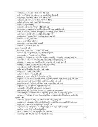 suddenly adv. /'sʌdnli/ thình lình, đột ngột
  suffer v. /'sΛfə(r)/ chị u đựng, chị u thiệt hại, đau khổ
  suffering n. /'sΛfəriŋ/ sựđau đớn, sựđau khổ
  sufficient adj. /sə'fi∫nt/ (+ for) đủ, thích đáng
  sufficiently adv. /sə'fiʃəntli/ đủ, thích đáng
  sugar n. /'ʃugə/ đường
  suggest v. /sə'dʤest/ đề nghị , đề xuất; gợi
  suggestion n. /sə'dʤestʃn/ sựđề nghị , sựđề xuất, sự khêu gợi
  suit n.,v. /su:t/ bộ com lê, trang phục; thích hợp, quen, hợp với
  suited adj. /´su:tid/ hợp, phù hợp, thích hợp với
  suitable adj. /´su:təbl/ hợp, phù hợp, thích hợp với
  suitcase n. /´su:t¸keis/ va li
  sum n. /sʌm/ tổng, toàn bộ
  summary n. /ˈ     sʌməri/ bản tóm tắt
  summer n. /ˈ    sʌmər/ mùa hè
sun n. /sʌn/ mặt trời
  Sunday n. (abbr. Sun.) /´sʌndi/ Chủ nhật
  superior adj. /su:'piəriə(r)/ cao, chất lượng cao
  supermarket n. /´su:pə¸ma:kit/ siêu thị
  supply n.,v. /sə'plai/ sự cung cấp, nguồn cung cấp; cung cấp, đáp ứng, tiếp tế
  support n.,v. /sə´pɔ:t/ sự chống đỡ, sựủng hộ; chống đỡ, ủng hộ
  supporter n. /sə´pɔ:tə/ vật chống đỡ; người cổ vũ, người ủng hộ
  suppose v. /sə'pəƱ cho rằng, tin rằng, nghĩ rằng
                       z/
  sure adj.,adv. /ʃuə/ chắc chắn, xác thực
  make sure chắc chắn, làm cho chắc chắn
  surely adv. /´ʃuəli/ chắc chắn
  surface n. /ˈ  sɜrfɪs/ mặt, bề mặt
  surname n. (especially BrE) /ˈ neɪm/ họ
                                     sɜrˈ
  surprise n.,v. /sə'praiz/ sự ngạc nhiên, sự bất ngờ; làm ngạc nhiên, gây bất ngờ
  surprising adj. /sə:´praiziη/ làm ngạc nhiên, làm bất ngờ
  surprisingly adv. /sə'praiziηli/ làm ngạc nhiên, làm bất ngờ
  surprised adj. /sə:´praizd/ ngạc nhiên (+ at)
  surround v. /sə'raƱ vây quanh, bao quanh
                        nd/
  surrounding adj. /sə.ˈ    rɑʊn.diɳ/ sự vây quanh, sự bao quanh
  surroundings n. /sə´raundiηz/ vùng xung quanh, môi trường xung quanh
  survey n.,v. /'sə:vei/ sự nhìn chung, sự khảo sát; quan sát, nhìn chung, khảo sát,
nghiên cứu
  survive v. /sə'vaivə/ sống lâu hơn, tiếp tục sống, sống sót
  suspect v.,n. /səs´pekt/ nghi ngờ, hoài nghi; người khả nghi, người bị tình nghi
  suspicion n. /səs'pi∫n/ sự nghi ngờ, sự ngờ vực
  suspicious adj. /səs´piʃəs/ có sự nghi ngờ, tỏ ra nghi ngờ, khả nghi
  swallow v. /'swɔlou/ nuốt, nuốt chửng
  swear v. /sweə/ chửi rủa, nguyền rủa; thề, hứa
  swearing n. lời thề, lời nguyền rủa, lời thề hứa

                                                                                       71
 