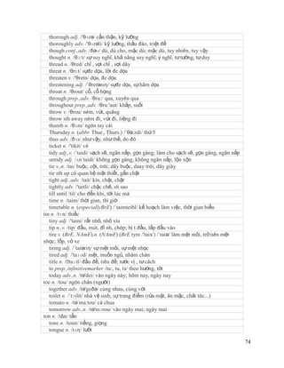 thorough adj. /'θʌrə/ cẩn thận, kỹ lưỡng
   thoroughly adv. /'θʌrəli/ kỹ lưỡng, thấu đáo, triệt để
   though conj.,adv. /ðəʊ/ dù, dù cho, mặc dù; mặc dù, tuy nhiên, tuy vậy
   thought n. /θɔ:t/ sự suy nghĩ, khả năng suy nghĩ; ý nghĩ, tư tưởng, tư duy
   thread n. /θred/ chỉ , sợi chỉ , sợi dây
   threat n. /θrɛt/ sựđe dọa, lời đe dọa
   threaten v. /'θretn/ dọa, đe dọa
   threatening adj. /´θretəniη/ sựđe dọa, sự hăm dọa
   throat n. /θrout/ cổ, cổ họng
   through prep.,adv. /θru:/ qua, xuyên qua
   throughout prep.,adv. /θru:'aut/ khắp, suốt
   throw v. /θrou/ ném, vứt, quăng
   throw sth away ném đi, vứt đi, liệng đi
   thumb n. /θʌm/ ngón tay cái
   Thursday n. (abbr. Thur., Thurs.) /´θə:zdi/ thứ 5
   thus adv. /ðʌs/ như vậy, như thế, do đó
   ticket n. /'tikit/ vé
   tidy adj.,v. /´taidi/ sạch sẽ, ngăn nắp, gọn gàng; làm cho sạch sẽ, gọn gàng, ngăn nắp
   untidy adj. /ʌn´taidi/ không gọn gàng, không ngăn nắp, lộn xộn
   tie v.,n. /tai/ buộc, cột, trói; dây buộc, daay trói, dây giày
   tie sth up có quan hệ mật thiết, gắn chặt
   tight adj.,adv. /tait/ kín, chặt, chật
   tightly adv. /'taitli/ chặc chẽ, sít sao
   till until /til/ cho đến khi, tới lúc mà
   time n. /taim/ thời gian, thì giờ
   timetable n. (especiallyBrE) /´taimteibl/ kế hoạch làm việc, thời gian biểu
tin n. /tɪn/ thiếc
   tiny adj. /'taini/ rất nhỏ, nhỏ xíu
   tip n.,v. /tip/ đầu, mút, đỉ nh, chóp; bị t đầu, lắp đầu vào
   tire v. (BrE, NAmE),n. (NAmE) (BrE tyre /'taiз/) /´taiə/ làm mệt mỏi, trở nên mệt
nhọc; lốp, vỏ xe
   tiring adj. /´taiəriη/ sự mệt mỏi, sự mệt nhọc
   tired adj. /'taɪəd/ mệt, muốn ngủ, nhàm chán
   title n. /ˈ taɪtl/ đầu đề, tiêu đề; tước vị , tư cách
   to prep.,infinitivemarker /tu:, tu, tз/ theo hướng, tới
   today adv.,n. /tə'dei/ vào ngày này; hôm nay, ngày nay
toe n. /tou/ ngón chân (người)
   together adv. /tə'geðə/ cùng nhau, cùng với
   toilet n. /´tɔilit/ nhà vệ sinh; sự trang điểm (rửa mặt, ăn mặc, chải tóc...)
   tomato n. /tə´ma:tou/ cà chua
   tomorrow adv.,n. /tə'mɔrou/ vào ngày mai; ngày mai
ton n. /tΔn/ tấn
   tone n. /toun/ tiếng, giọng
   tongue n. /tʌη/ lưỡi

                                                                                            74
 