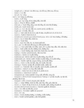 tonight adv.,n. /tə´nait/ vào đêm nay, vào tối nay; đêm nay, tối nay
  tonne n. /tʌn/ tấn
  too adv. /tu:/ cũng
tool n. /tu:l/ dụng cụ, đồ dùng
  tooth n. /tu:θ/ răng
  top n.,adj. /tɒp/ chóp, đỉ nh; đứng đầu, trên hết
  topic n. /ˈ  tɒpɪk/ đề tài, chủđề
  total adj.,n. /'toutl/ tổng cộng, toàn bộ; tổng số, toàn bộ số lượng
  totally adv. /toutli/ hoàn toàn
  touch v.,n. /tʌtʃ/ sờ, mó, tiếp xúc; sự sờ, sự mó, sự tiếp xúc
  tough adj. /tʌf/chắc, bền, dai
  tour n.,v. /tuə/ cuộc đo du lị ch, cuộc đi dạo, chuyến du lị ch; đi du lị ch
  tourist n. /'tuərist/ khách du lị ch
  towards (also toward especiallyinNAmE) prep. /tə´wɔ:dz/ theo hướng, về hướng
  towel n. /taʊəl/ khăn tắm, khăn lau
  tower n. /'tauə/ tháp
  town n. /taun/ thị trấn, thị xã, thành phố nhỏ
  toy n.,adj. /tɔi/ đồ chơi, đồ trang trí; thể loại đồ chơi
  trace v.,n. /treis/ phát hiện, tìm thấy, vạch, chỉ ra, phác họa; dấu, vết, một chút
  track n. /træk/ phần của đĩa; đường mòn, đường đua
  trade n.,v. /treid/ thương mại, buôn bán; buôn bán, trao đổi
  trading n. /treidiη/ sự kinh doanh, việc mua bán
  tradition n. /trə´diʃən/ truyền thống
  traditional adj. /trə´diʃənəl/ theo truyền thống, theo lối cổ
  traditionally adv. /trə´diʃənəlli/ (thuộc) truyền thống, là truyền thống
  traffic n. /'træfik/ sựđi lại, sự giao thông, sự chuyển động
  train n.,v. /trein/ xe lửa, tàu hỏa; dạy, rèn luyện, đào tạo
  training n. /'trainiŋ/ sự dạy dỗ, sự huấn luyện, sựđào tạo
  transfer v.,n. /'trænsfə:/ dời, di chuyển; sự di chuyển, sự dời chỗ
  transform v. /træns'fɔ:m/ thay đổi, biến đổi
  translate v. /træns´leit/ dị ch, biên dị ch, phiên dị ch
  translation n. /træns'leiʃn/ sự dị ch
  transparent adj. /træns´pærənt/ trong suốt; dễ hiểu, sáng sủa
  transport n. (BrE) (NAmE transportation) /'trænspɔ:t/ sự vận chuyển, sự vận tải;
phương tiện đi lại
  transport v. (BrE, NAmE) chuyên chở, vận tải
  trap n.,v. /træp/ đồđạc, hành lý; bẫy, cạm bãy; bẫy, giữ, chặn lại
  travel v.,n. /'trævl/ đi lại, đi du lị ch, di chuyển; sựđi, những chuyến đi
  traveller (BrE) (NAmE traveler) n. /'trævlə/ người đi, lữ khách
  treat v. /tri:t/ đối xử, đối đãi, cư xử
  treatment n. /'tri:tmənt/ sựđối xử, sự cư xử
  tree n. /tri:/ cây
  trend n. /trend/ phương hướng, xu hướng, chiều hướng
  trial n. /'traiəl/ sự thử nghiệm, cuộc thử nghiệm

                                                                                        75
 