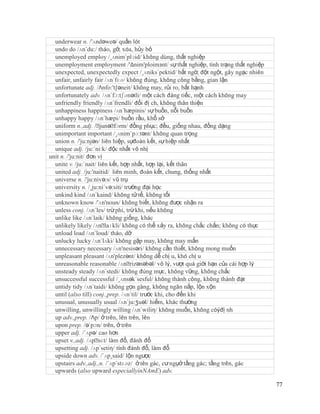underwear n. /'ʌndəweə/ quần lót
  undo do /ʌn´du:/ tháo, gỡ, xóa, hủy bỏ
  unemployed employ /¸ʌnim´plɔid/ không dùng, thất nghiệp
  unemployment employment /'Δnim'ploimзnt/ sự thất nghiệp, tình trạng thất nghiệp
  unexpected, unexpectedly expect /¸ʌniks´pektid/ bất ngờ, đột ngột, gây ngạc nhiên
  unfair, unfairly fair /ʌn´fɛə/ không đúng, không công bằng, gian lận
  unfortunate adj. /Λnfo:'t∫əneit/ không may, rủi ro, bất hạnh
  unfortunately adv. /ʌn´fɔ:tʃənətli/ một cách đáng tiếc, một cách không may
  unfriendly friendly /ʌn´frendli/ đối đị ch, không thân thiện
  unhappiness happiness /ʌn´hæpinis/ sự buồn, nỗi buồn
  unhappy happy /ʌn´hæpi/ buồn rầu, khổ sở
  uniform n.,adj. /ˈ   junəˈ fɔrm/ đồng phục; đều, giống nhau, đồng dạng
  unimportant important /¸ʌnim´pɔ:tənt/ không quan trọng
  union n. /'ju:njən/ liên hiệp, sựđoàn kết, sự hiệp nhất
  unique adj. /ju:´ni:k/ độc nhất vô nhị
unit n. /'ju:nit/ đơn vị
  unite v. /ju:´nait/ liên kết, hợp nhất, hợp lại, kết thân
  united adj. /ju:'naitid/ liên minh, đoàn kết, chung, thống nhất
  universe n. /'ju:nivə:s/ vũ trụ
  university n. /¸ju:ni´və:siti/ trường đại học
  unkind kind /ʌn´kaind/ không tử tế, không tốt
  unknown know /'ʌn'noun/ không biết, không được nhận ra
  unless conj. /ʌn´les/ trừ phi, trừ khi, nếu không
  unlike like /ʌn´laik/ không giống, khác
  unlikely likely /ʌnˈ   laɪkli/ không có thể xảy ra, không chắc chắn; không có thực
  unload load /ʌn´loud/ tháo, dỡ
  unlucky lucky /ʌn´lʌki/ không gặp may, không may mắn
  unnecessary necessary /ʌn'nesisəri/ không cần thiết, không mong muốn
  unpleasant pleasant /ʌn'plezənt/ không dễ chị u, khó chị u
  unreasonable reasonable /ʌnˈ     rizənəbəl/ vô lý, vượt quá giới hạn của cái hợp lý
  unsteady steady /ʌn´stedi/ không đúng mực, không vững, không chắc
  unsuccessful successful /¸ʌnsək´sesful/ không thành công, không thành đạt
  untidy tidy /ʌn´taidi/ không gọn gàng, không ngăn nắp, lộn xộn
  until (also till) conj.,prep. /ʌn´til/ trước khi, cho đến khi
  unusual, unusually usual /ʌn´ju:ʒuəl/ hiếm, khác thường
  unwilling, unwillingly willing /ʌn´wiliη/ không muốn, không cóýđị nh
  up adv.,prep. /Λp/ ở trên, lên trên, lên
  upon prep. /ə´pɔn/ trên, ở trên
  upper adj. /´ʌpə/ cao hơn
  upset v.,adj. /ʌpˈ làm đổ, đánh đổ
                      sɛt/
  upsetting adj. /ʌp´setiη/ tính đánh đổ, làm đổ
  upside down adv. /´ʌp¸said/ lộn ngược
  upstairs adv.,adj.,n. /´ʌp´stɛəz/ ở tên gác, cư ngụở tầng gác; tầng trên, gác
  upwards (also upward especiallyinNAmE) adv.

                                                                                        77
 