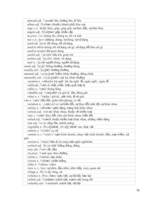 upward adj. /'ʌpwəd/ lên, hướng lên, đi lên
  urban adj. /ˈ  ɜrbən/ (thuộc) thành phố, khu vực
  urge v.,n. /ə:dʒ/ thúc, giục, giục giã; sự thúc đẩy, sự thôi thúc
  urgent adj. /ˈ  ɜrdʒənt/ gấp, khẩn cấp
  us pron. /ʌs/ chúng tôi, chúng ta; tôi và anh
  use v.,n. /ju:s/ sửdụng, dùng; sự dùng, sự sử dụng
  used adj. /ju:st/ đã dùng, đã sử dụng
  used to sth/to doing sth sử dụng cái gì, sử dụng để làm cái gì
  used to modalv.đã quen dùng
  useful adj. /´ju:sful/ hữu ích, giúp ích
  useless adj. /'ju:slis/ vôích, vô dụng
  user n. /´ju:zə/ người dùng, người sử dụng
usual adj. /'ju:ʒl/ thông thường, thường dùng
usually adv. /'ju:ʒəli/ thường thường
unusual adj. /ʌn´ju:ʒuəl/ hiếm, khác thường, đáng chúý
unusually adv. /ʌn´ju:ʒuəlli/ cực kỳ, khác thường
  vacation n. /və'kei∫n/ kỳ nghỉ hè, kỳ nghỉ lễ; ngày nghỉ , ngày lễ
  valid adj. /'vælɪd/ chắc chắn, hiệu quả, hợp lý
  valley n. /'væli/ thung lũng
  valuable adj. /'væljuəbl/ có giá trị lớn, đáng giá
  value n.,v. /'vælju:/ giá trị , ước tính, đị nh giá
van n. /væn/ tiền đội, quân tiên phong; xe tải
  variation n. /¸veəri´eiʃən/ sự biến đổi, sự thay đổi mức độ, sự khác nhau
  variety n. /və'raiəti/ sựđa dạng, trạng thái khác nhau
  various adj. /veri.əs/ khác nhau, thuộc về nhiều loại
  vary v. /'veəri/ thay đổi, làm cho khác nhau, biến đổi
  varied adj. /'veərid/ thuộc nhiều loại khác nhau, những vẻđa dạng
  vast adj. /vɑ:st/ rộng lớn, mênh mông
  vegetable n. /ˈ   vɛdʒtəbəl , ˈ vɛdʒɪtəbəl/ rau, thực vật
  vehicle n. /'vi:hikl/ xe cộ
  venture n.,v. /'ventʃə/ sựán kinh doanh, công việc kinh doanh; liều, mạo hiểm, cả
gan
  version n. /'və:∫n/ bản dị ch sang một ngôn ngữ khác
  vertical adj. /ˈ vɜrtɪkəl/ thẳng đứng, đứng
  very adv. /'veri/ rất, lắm
  via prep. /'vaiə/ qua, theo đường
  victim n. /'viktim/ nạn nhân
  victory n. /'viktəri/ chiến thắng
  video n. /'vidiou/ video
  view n.,v. /vju:/ sự nhìn, tầm nhìn; nhìn thấy, xem, quan sát
  village n. /ˈ vɪlɪdʒ/ làng, xã
  violence n. /ˈ  vaɪələns/ sựác liệt, sự dữ dội; bạo lực
  violent adj. /'vaiələnt/ mãnh liệt, mạnh mẽ, hung dữ
  violently adv. /'vaiзlзntli/ mãnh liệt, dữ dội

                                                                                      78
 