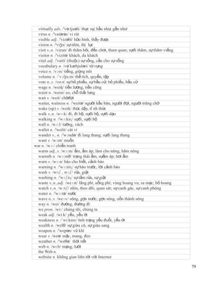 virtually adv. /'və:tjuəli/ thực sự, hầu như, gần như
  virus n. /'vaiərəs/ vi rút
  visible adj. /'vizəbl/ hữu hình, thấy được
  vision n. /'viʒn/ sự nhìn, thị lực
  visit v.,n. /vizun/ đi thăm hỏi, đến chơi, tham quan; sựđi thăm, sự thăm viếng
  visitor n. /'vizitə/ khách, du khách
  vital adj. /'vaitl/ (thuộc) sự sống, cần cho sự sống
  vocabulary n. /və´kæbjuləri/ từ vựng
  voice n. /vɔis/ tiếng, giọng nói
  volume n. /´vɔlju:m/ thế tích, quyển, tập
  vote n.,v. /voʊt/ sự bỏ phiếu, sự bầu cử; bỏ phiếu, bầu cử
  wage n. /weiʤ/ tiền lương, tiền công
  waist n. /weist/ eo, chỗ thắt lưng
  wait v. /weit/ chờđợi
  waiter, waitress n. /'weitə/ người hầu bàn, người đợi, người trông chờ
  wake (up) v. /weik/ thức dậy, tỉ nh thức
  walk v.,n. /wɔ:k/ đi, đi bộ; sựđi bộ, sựđi dạo
  walking n. /'wɔ:kiɳ/ sựđi, sựđi bộ
  wall n. /wɔ:l/ tường, vách
  wallet n. /'wolit/ cái ví
  wander v., n. /'wɔndə/ đi lang thang; sựđi lang thang
  want v. /wɔnt/ muốn
war n. /wɔ:/ chiến tranh
  warm adj.,v. /wɔ:m/ ấm, ấm áp; làm cho nóng, hâm nóng
  warmth n. /wɔ:mθ/ trạng thái ấm, sựấm áp; hơi ấm
  warn v. /wɔ:n/ báo cho biết, cảnh báo
  warning n. /'wɔ:niɳ/ sự báo trước, lời cảnh báo
  wash v. /wɒʃ , wɔʃ/ rửa, giặt
  washing n. /'wɔʃiɳ/ sự tắm rửa, sự giặt
  waste v.,n.,adj. /weɪst/ lãng phí, uổng phí; vùng hoang vu, sa mạc; bỏ hoang
  watch v.,n. /wɔtʃ/ nhìn, theo dõi, quan sát; sự canh gác, sự canh phòng
  water n. /'wɔ:tə/ nước
  wave n.,v. /weɪv/ sóng, gợn nước; gợn sóng, uốn thành sóng
  way n. /wei/ đường, đường đi
  we pron. /wi:/ chúng tôi, chúng ta
  weak adj. /wi:k/ yếu, yếu ớt
  weakness n. /´wi:knis/ tình trạng yếu đuối, yếu ớt
  wealth n. /welθ/ sự giàu có, sự giàu sang
  weapon n. /'wepən/ vũ khí
  wear v. /weə/ mặc, mang, đeo
  weather n. /'weθə/ thời tiết
  web n. /wɛb/ mạng, lưới
  the Web n.
  website n. không gian liên tới với Internet

                                                                                   79
 