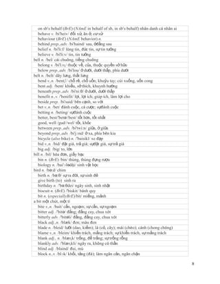 on sb’s behalf (BrE) (NAmE in behalf of sb, in sb’s behalf) nhân danh cá nhân ai
   behave v. /bi'heiv/ đối xử, ăn ở, cư xử
   behaviour (BrE) (NAmE behavior) n.
   behind prep.,adv. /bi'haind/ sau, ởđằng sau
   belief n. /bi'li:f/ lòng tin, đức tin, sự tin tưởng
   believe v. /bi'li:v/ tin, tin tưởng
bell n. /bel/ cái chuông, tiếng chuông
   belong v. /bi'lɔɳ/ thuộc về, của, thuộc quyền sở hữu
   below prep.,adv. /bi'lou/ ở dưới, dưới thấp, phía dưới
belt n. /belt/ dây lưng, thắt lưng
   bend v.,n. /bentʃ/ chỗ rẽ, chỗ uốn; khuỷu tay; cúi xuống, uốn cong
   bent adj. /bent/ khiếu, sở thích, khuynh hướng
   beneath prep.,adv. /bi'ni:θ/ ở dưới, dưới thấp
   benefit n.,v. /'benifit/ lợi, lợi ích; giúp ích, làm lợi cho
   beside prep. /bi'said/ bên cạnh, so với
   bet v.,n. /bet/ đánh cuộc, cá cược; sựđánh cuộc
   betting n. /beting/ sựđánh cuộc
   better, best/'betə//best/ tốt hơn, tốt nhất
   good, well /gud//wel/ tốt, khỏe
   between prep.,adv. /bi'twi:n/ giữa, ở giữa
   beyond prep.,adv. /bi'jɔnd/ ở xa, phía bên kia
   bicycle (also bike) n. /'baisikl/ xe đạp
   bid v.,n. /bid/ đặt giá, trả giá; sựđặt giá, sự trả giá
   big adj. /big/ to, lớn
bill n. /bil/ hóa đơn, giấy bạc
   bin n. (BrE) /bin/ thùng, thùng đựng rượu
   biology n. /bai'ɔlədʤi/ sinh vật học
bird n. /bə:d/ chim
   birth n. /bə:θ/ sự ra đời, sự sinh đẻ
   give birth (to) sinh ra
   birthday n. /'bə:θdei/ ngày sinh, sinh nhật
   biscuit n. (BrE) /'biskit/ bánh quy
   bit n. (especiallyBrE)/bit/ miếng, mảnh
a bit một chút, một tí
   bite v.,n. /bait/ cắn, ngoạm; sự cắn, sự ngoạm
   bitter adj. /'bitə/ đắng; đắng cay, chua xót
   bitterly adv. /'bitəli/ đắng, đắng cay, chua xót
   black adj.,n. /blæk/ đen; màu đen
   blade n. /bleid/ lưỡi (dao, kiếm); lá (cỏ, cây); mái (chèo); cánh (chong chóng)
   blame v.,n. /bleim/ khiển trách, mắng trách; sự khiển trách, sự mắng trách
   blank adj., n. /blæɳk/ trống, để trắng; sự trống rỗng
   blankly adv. /'blæɳkli/ ngây ra, không có thần
   blind adj. /blaind/ đui, mù
   block n.,v. /blɔk/ khối, tảng (đá); làm ngăn cản, ngăn chặn

                                                                                      8
 