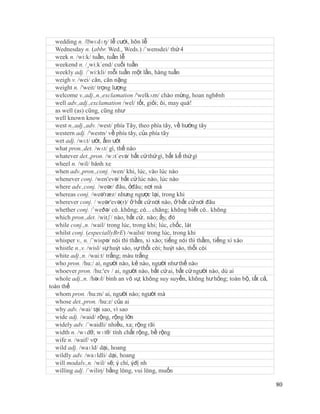 wedding n. /ˈ  wɛdɪŋ/ lễ cưới, hôn lễ
  Wednesday n. (abbr. Wed., Weds.) /´wensdei/ thứ 4
  week n. /wi:k/ tuần, tuần lễ
  weekend n. /¸wi:k´end/ cuối tuần
  weekly adj. /´wi:kli/ mỗi tuần một lần, hàng tuần
  weigh v. /wei/ cân, cân nặng
  weight n. /'weit/ trọng lượng
  welcome v.,adj.,n.,exclamation /'welkʌm/ chào mừng, hoan nghênh
  well adv.,adj.,exclamation /wel/ tốt, giỏi; ôi, may quá!
  as well (as) cũng, cũng như
  well known know
  west n.,adj.,adv. /west/ phía Tây, theo phía tây, về hướng tây
  western adj. /'westn/ về phía tây, của phía tây
  wet adj. /wɛt/ ướt, ẩm ướt
  what pron.,det. /wʌt/ gì, thế nào
  whatever det.,pron. /wɔt´evə/ bất cứ thứ gì, bất kể thứ gì
  wheel n. /wil/ bánh xe
  when adv.,pron.,conj. /wen/ khi, lúc, vào lúc nào
  whenever conj. /wen'evə/ bất cứ lúc nào, lúc nào
  where adv.,conj. /weər/ đâu, ởđâu; nơi mà
  whereas conj. /weə'ræz/ nhưng ngược lại, trong khi
  wherever conj. / weər'evə(r)/ ở bất cứ nơi nào, ở bất cứ nơi đâu
  whether conj. /´weðə/ có..không; có... chăng; không biết có.. không
  which pron.,det. /witʃ/ nào, bất cứ.. nào; ấy, đó
  while conj.,n. /wail/ trong lúc, trong khi; lúc, chốc, lát
  whilst conj. (especiallyBrE) /wailst/ trong lúc, trong khi
  whisper v., n. /´wispə/ nói thì thầm, xì xào; tiếng nói thì thầm, tiếng xì xào
  whistle n.,v. /wisl/ sự huýt sáo, sự thổi còi; huýt sáo, thổi còi
  white adj.,n. /wai:t/ trắng; màu trắng
  who pron. /hu:/ ai, người nào, kẻ nào, người như thế nào
  whoever pron. /hu:'ev / ai, người nào, bất cứ ai, bất cứ người nào, dù ai
  whole adj.,n. /həʊl/ bình an vô sự, không suy suyển, không hư hỏng; toàn bộ, tất cả,
toàn thể
  whom pron. /hu:m/ ai, người nào; người mà
  whose det.,pron. /hu:z/ của ai
  why adv. /wai/ tại sao, vì sao
  wide adj. /waid/ rộng, rộng lớn
  widely adv. /´waidli/ nhiều, xa; rộng rãi
  width n. /wɪdθ; wɪtθ/ tính chất rộng, bề rộng
  wife n. /waif/ vợ
  wild adj. /waɪld/ dại, hoang
  wildly adv. /waɪldli/ dại, hoang
  will modalv.,n. /wil/ sẽ; ý chí, ýđị nh
  willing adj. /´wiliη/ bằng lòng, vui lòng, muốn

                                                                                         80
 