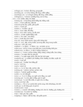willingly adv. /'wiliηli/ sẵn lòng, tự nguyện
  unwilling adj. /ʌn´wiliη/ không sẵn lòng, miễn cưỡng
  unwillingly adv. /ʌn´wiliηgli/ không sẵn lòng, miễn cưỡng
  willingness n. /´wiliηnis/ sự bằng lòng, sự vui lòng
win v. /win/ chiếm, đọat, thu được
  winning adj. /´winiη/đang dành thắng lợi, thắng cuộc
  wind v. /wind/ quấn lại, cuộn lại
  wind sth up lên dây, quấn, giải quyết
  wind n. /wind/ gió
  window n. /'windəʊ/ cửa sổ
  wine n. /wain/ rượu, đồ uống
  wing n. /wiη/ cánh, sự bay, sự cất cánh
  winner n. /winər/ người thắng cuộc
  winter n. /ˈwɪntər/ mùa đông
  wire n. /waiə/ dây (kim loại)
  wise adj. /waiz/ khôn ngoan, sáng suốt, thông thái
  wish v.,n. /wi∫/ ước, mong muốn; sự mong ước, lòng mong muốn
  with prep. /wið/ với, cùng
  withdraw v. /wɪðˈ , wɪθˈ rút, rút khỏi, rút lui
                      drɔ         drɔ/
  within prep. /wið´in/ trong vong thời gian, trong khoảng thời gian
  without prep. /wɪðˈ , wɪθaʊt/ không, không có
                        aʊt
  witness n.,v. /'witnis/ sự làm chứng, bằng chứng; chứng kiến, làm chứng
  woman n. /'wʊmən/ đàn bà, phụ nữ
  wonder v. /'wʌndə/ ngạc nhiên, lấy làm lạ, kinh ngạc
  wonderful adj. /´wʌndəful/ phi thường, khác thường, kỳ diệu, tuyệt vời
  wood n. /wud/ gỗ
  wooden adj. /´wudən/ làm bằng gỗ
  wool n. /wul/ len
  word n. /wə:d/ từ
  work v.,n. /wɜ:k/ làm việc, sự làm việc
  working adj. /´wə:kiη/ sự làm, sự làm việc
  worker n. /'wə:kə/ người lao động
  world n. /wɜ:ld/ thế giới
  worry v.,n. /'wʌri/ lo lắng, suy nghĩ; sự lo lắng, suy nghĩ
  worrying adj. /´wʌriiη/ gấy lo lắng, gây lo nghĩ
  worried adj. /´wʌrid/ bồn chồn, lo nghĩ, tỏ ra lo lắng
  worse, worst bad xấu
  worship n.,v. /ˈ wɜrʃɪp/ sự tôn thờ, sự tôn sùng; thờ, thờ phụng, tôn thờ
  worth adj. /wɜrθ/ đáng giá, có giá trị
  would modalv. /wud/
  wound n.,v. /waund/ vết thương, thương tích; làm bị thường, gây thương tích
  wounded adj. /'wu:ndid/ bị thương
  wrap v. /ræp/ gói, bọc, quấn
  wrapping n. /'ræpiɳ/ vật bao bọc, vật quấn quanh

                                                                                81
 