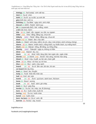Englishforum.vn - Cộng Đồng Học Tiếng Anh - Cho Tất Cả Mọi Người muốn học hỏi và trau dồi kỹ năng Tiếng Anh của
mình ngày một hoàn thiện hơn.
Englishforum.vn
Facebook.com/congdonghoctienganh
10
biology (n) /bai'ɔlədʤi/ sinh vật học
bird (n) /bə:d/ chim
birth (n) /bə:θ/ sự ra đời, sự sinh đẻ
give birth (to) sinh ra
birthday (n) /'bə:θdei/ ngày sinh, sinh nhật
biscuit (n) (BrE) /'biskit/ bánh quy
bit (n) (especially BrE) /bit/ miếng, mảnh
a bit một chút, một tí
bite (v) (n) /bait/ cắn, ngoạm; sự cắn, sự ngoạm
bitter (adj) /'bitə/ đắng; đắng cay, chua xót
bitterly (adv) /'bitəli/ đắng, đắng cay, chua xót
black (adj) (n) /blæk/ đen; màu đen
blade (n) /bleid/ lưỡi (dao, kiếm); lá (cỏ, cây); mái (chèo); cánh (chong chóng)
blame (v) (n) /bleim/ khiển trách, mắng trách; sự khiển trách, sự mắng trách
blank (adj) (n) /blæɳk/ trống, để trắng; sự trống rỗng
blankly (adv) /'blæɳkli/ ngây ra, không có thần
blind (adj) /blaind/ đui, mù
block (n) (v) /blɔk/ khối, tảng (đá); làm ngăn cản, ngăn chặn
blonde (adj) (n) blond (adj) /blɔnd/ hoe vàng, mái tóc hoe vàng
blood (n) /blʌd/ máu, huyết; sự tàn sát, chem giết
blow (v) (n) /blou/ nở hoa; sự nở hoa
blue (adj) (n) /blu:/ xanh, màu xanh
board (n) (v) /bɔ:d/ tấm ván; lát ván, lót ván
on board trên tàu thủy
boat (n) /bout/ tàu, thuyền
body (n) /'bɔdi/ thân thể, thân xác
boil (v) /bɔil/ sôi, luộc
bomb (n) (v) /bɔm/ quả bom; oánh bom, thả bom
bone (n) /boun/ xương
book (n) (v) /buk/ sách; ghi chép
boot (n) /bu:t/ giày ống
border (n) /'bɔ:də/ bờ, mép, vỉa, lề (đường)
bore (v) /bɔ:/ buồn chán, buồn tẻ
boring (adj) /'bɔ:riɳ/ buồn chán
bored (adj) buồn chán
born: be born (v) /bɔ:n/ sinh, đẻ
borrow (v) /'bɔrou/ vay, mượn
 