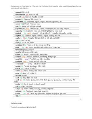 Englishforum.vn - Cộng Đồng Học Tiếng Anh - Cho Tất Cả Mọi Người muốn học hỏi và trau dồi kỹ năng Tiếng Anh của
mình ngày một hoàn thiện hơn.
Englishforum.vn
Facebook.com/congdonghoctienganh
13
cannot không thể
could modal (v) /kud/ có thể
cancel (v) /´kænsəl/ hủy bỏ, xóa bỏ
cancer (n) /'kænsə/ bệnh ung thư
candidate (n) /'kændidit/ người ứng cử, thí sinh, người dự thi
candy (n) (NAmE) /´kændi/ kẹo
cap (n) /kæp/ mũ lưỡi trai, mũ vải
capable (of) (adj) /'keipәb(ә)l/ có tài, có năng lực; có khả năng, cả gan
capacity (n) /kə'pæsiti/ năng lực, khả năng tiếp thu, năng suất
capital (n) (adj) /ˈkæpɪtl/ thủ đô, tiền vốn; chủ yếu, chính yếu, cơ bản
captain (n) /'kæptin/ người cầm đầu, người chỉ huy, thủ lĩnh
capture (v) (n) /'kæptʃə/ bắt giữ, bắt; sự bắt giữ, sự bị bắt
car (n) /kɑ:/ xe hơi
card (n) /kɑ:d/ thẻ, thiếp
cardboard (n) /´ka:d¸bɔ:d/ bìa cứng, các tông
care (n) (v) /kɛər/ sự chăm sóc, chăm nom; chăm sóc
take care (of) sự giữ gìn
care for trông nom, chăm sóc
career (n) /kə'riə/ nghề nghiệp, sự nghiệp
careful (adj) /'keəful/ cẩn thận, cẩn trọng, biết giữ gìn
carefully (adv) /´kɛəfuli/ cẩn thận, chu đáo
careless (adj) /´kɛəlis/ sơ suất, cầu thả
carelessly (adv) cẩu thả, bất cẩn
carpet (n) /'kɑ:pit/ tấm thảm, thảm (cỏ)
carrot (n) /´kærət/ củ cà rốt
carry (v) /ˈkæri/ mang, vác, khuân chở
case (n) /keis/ vỏ, ngăn, túi
in case (of) nếu......
cash (n) /kæʃ/ tiền, tiền mặt
cast (v) (n) /kɑ:st/ quăng, ném, thả, đánh gục; sự quăng, sự ném (lưới), sự thả
(neo)
castle (n) /'kɑ:sl/ thành trì, thành quách
cat (n) /kæt/ con mèo
catch (v) /kætʃ/ bắt lấy, nắm lấy, tóm lấy, chộp lấy
category (n) /'kætigəri/ hạng, loại; phạm trù
cause (n) (v) /kɔ:z/ nguyên nhân, nguyên do; gây ra, gây nên
CD (n)
 