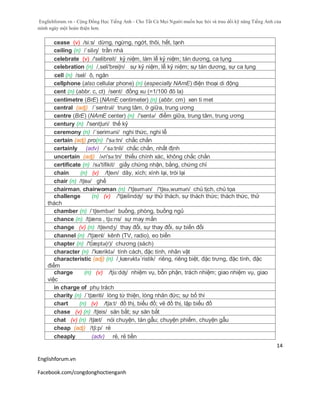 Englishforum.vn - Cộng Đồng Học Tiếng Anh - Cho Tất Cả Mọi Người muốn học hỏi và trau dồi kỹ năng Tiếng Anh của
mình ngày một hoàn thiện hơn.
Englishforum.vn
Facebook.com/congdonghoctienganh
14
cease (v) /si:s/ dừng, ngừng, ngớt, thôi, hết, tạnh
ceiling (n) /ˈsilɪŋ/ trần nhà
celebrate (v) /'selibreit/ kỷ niệm, làm lễ kỷ niệm; tán dương, ca tụng
celebration (n) /,seli'breiʃn/ sự kỷ niệm, lễ kỷ niệm; sự tán dương, sự ca tụng
cell (n) /sel/ ô, ngăn
cellphone (also cellular phone) (n) (especially NAmE) điện thoại di động
cent (n) (abbr. c, ct) /sent/ đồng xu (=1/100 đô la)
centimetre (BrE) (NAmE centimeter) (n) (abbr. cm) xen ti met
central (adj) /´sentrəl/ trung tâm, ở giữa, trung ương
centre (BrE) (NAmE center) (n) /'sentə/ điểm giữa, trung tâm, trung ương
century (n) /'sentʃuri/ thế kỷ
ceremony (n) /´seriməni/ nghi thức, nghi lễ
certain (adj) pro(n) /'sə:tn/ chắc chắn
certainly (adv) /´sə:tnli/ chắc chắn, nhất định
uncertain (adj) /ʌn'sə:tn/ thiếu chính xác, không chắc chắn
certificate (n) /sə'tifikit/ giấy chứng nhận, bằng, chứng chỉ
chain (n) (v) /tʃeɪn/ dây, xích; xính lại, trói lại
chair (n) /tʃeə/ ghế
chairman, chairwoman (n) /'tʃeəmən/ /'tʃeə,wumən/ chủ tịch, chủ tọa
challenge (n) (v) /'tʃælindʤ/ sự thử thách, sự thách thức; thách thức, thử
thách
chamber (n) /ˈtʃeɪmbər/ buồng, phòng, buồng ngủ
chance (n) /tʃæns , tʃɑ:ns/ sự may mắn
change (v) (n) /tʃeɪndʒ/ thay đổi, sự thay đổi, sự biến đổi
channel (n) /'tʃænl/ kênh (TV, radio), eo biển
chapter (n) /'t∫æptə(r)/ chương (sách)
character (n) /'kæriktə/ tính cách, đặc tính, nhân vật
characteristic (adj) (n) /¸kærəktə´ristik/ riêng, riêng biệt, đặc trưng, đặc tính, đặc
điểm
charge (n) (v) /tʃɑ:dʤ/ nhiệm vụ, bổn phận, trách nhiệm; giao nhiệm vụ, giao
việc
in charge of phụ trách
charity (n) /´tʃæriti/ lòng từ thiện, lòng nhân đức; sự bố thí
chart (n) (v) /tʃa:t/ đồ thị, biểu đồ; vẽ đồ thị, lập biểu đồ
chase (v) (n) /tʃeis/ săn bắt; sự săn bắt
chat (v) (n) /tʃæt/ nói chuyện, tán gẫu; chuyện phiếm, chuyện gẫu
cheap (adj) /tʃi:p/ rẻ
cheaply (adv) rẻ, rẻ tiền
 