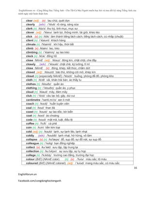 Englishforum.vn - Cộng Đồng Học Tiếng Anh - Cho Tất Cả Mọi Người muốn học hỏi và trau dồi kỹ năng Tiếng Anh của
mình ngày một hoàn thiện hơn.
Englishforum.vn
Facebook.com/congdonghoctienganh
16
clear (adj) (v) lau chùi, quét dọn
clearly (adv) /´kliəli/ rõ ràng, sáng sủa
clerk (n) /kla:k/ thư ký, linh mục, mục sư
clever (adj) /'klevə/ lanh lợi, thông minh. tài giỏi, khéo léo
click (v) (n) /klik/ làm thành tiếng lách cách; tiếng lách cách, cú nhắp (chuột)
client (n) /´klaiənt/ khách hàng
climate (n) /'klaimit/ khí hậu, thời tiết
climb (v) /klaim/ leo, trèo
climbing (n) /´klaimiη/ sự leo trèo
clock (n) /klɔk/ đồng hồ
close NAmE (adj) /klouz/ đóng kín, chật chội, che đậy
closely (adv) /´klousli/ chặt chẽ, kỹ lưỡng, tỉ mỉ
close NAmE (v) đóng, khép, kết thúc, chấm dứt
closed (adj) /klouzd/ bảo thủ, không cởi mở, khép kín
closet (n) (especially NAmE) /'klozit/ buồng, phòng để đồ, phòng kho
cloth (n) /klɔθ/ vải, khăn trải bàn, áo thầy tu
clothes (n) /klouðz/ quần áo
clothing (n) /´klouðiη/ quần áo, y phục
cloud (n) /klaud/ mây, đám mây
club (n) /´klʌb/ câu lạc bộ; gậy, dùi cui
centimetre /'senti,mi:tз/ xen ti mét
coach (n) /koʊtʃ/ huấn luyện viên
coal (n) /koul/ than đá
coast (n) /koust/ sự lao dốc; bờ biển
coat (n) /koʊt/ áo choàng
code (n) /koud/ mật mã, luật, điều lệ
coffee (n) /'kɔfi/ cà phê
coin (n) /kɔin/ tiền kim loại
cold (adj) (n) /kould/ lạnh, sự lạnh lẽo, lạnh nhạt
coldly (adv) /'kouldli/ lạnh nhạt, hờ hững, vô tâm
collapse (v) (n) /kз'læps/ đổ, sụp đổ; sự đổ nát, sự sụp đổ
colleague (n) /ˈkɒlig/ bạn đồng nghiệp
collect (v) /kə´lekt/ sưu tập, tập trung lại
collection (n) /kəˈlɛkʃən/ sự sưu tập, sự tụ họp
college (n) /'kɔlidʤ/ trường cao đẳng, trường đại học
colour (BrE) (NAmE color) (n) (v) /'kʌlə/ màu sắc; tô màu
coloured (BrE) (NAmE colored) (adj) /´kʌləd/ mang màu sắc, có màu sắc
 