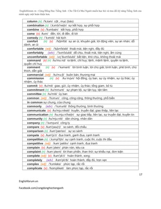 Englishforum.vn - Cộng Đồng Học Tiếng Anh - Cho Tất Cả Mọi Người muốn học hỏi và trau dồi kỹ năng Tiếng Anh của
mình ngày một hoàn thiện hơn.
Englishforum.vn
Facebook.com/congdonghoctienganh
17
column (n) /'kɔləm/ cột , mục (báo)
combination (n) /,kɔmbi'neiʃn/ sự kết hợp, sự phối hợp
combine (v) /'kɔmbain/ kết hợp, phối hợp
come (v) /kʌm/ đến, tới, đi đến, đi tới
comedy (n) /´kɔmidi/ hài kịch
comfort (n) (v) /'kΔmfзt/ sự an ủi, khuyên giải, lời động viên, sự an nhàn; dỗ
dành, an ủi
comfortable (adj) /'kΔmfзtзbl/ thoải mái, tiện nghi, đầy đủ
comfortably (adv) /´kʌmfətəbli/ dễ chịu, thoải mái, tiện nghi, ấm cúng
uncomfortable (adj) /ʌη´tkʌmfətəbl/ bất tiện, khó chịu, không thoải mái
command (v) (n) /kə'mɑ:nd/ ra lệnh, chỉ huy; lệnh, mệnh lệnh, quyền ra lệnh,
quyền chỉ huy
comment (n) (v) /ˈkɒment/ lời bình luận, lời chú giải; bình luận, phê bình, chú
thích, dẫn giải
commercial (adj) /kə'mə:ʃl/ buôn bán, thương mại
commission (n) (v) /kəˈmɪʃən/ hội đồng, ủy ban, sự ủy nhiệm, sự ủy thác; ủy
nhiệm, ủy thác
commit (v) /kə'mit/ giao, gửi, ủy nhiệm, ủy thác; tống giam, bỏ tù
commitment (n) /kə'mmənt/ sự phạm tội, sự tận tụy, tận tâm
committee (n) /kə'miti/ ủy ban
common (adj) /'kɔmən/ công, công cộng, thông thường, phổ biến
in common sự chung, của chung
commonly (adv) /´kɔmənli/ thông thường, bình thường
communicate (v) /kə'mju:nikeit/ truyền, truyền đạt; giao thiệp, liên lạc
communication (n) /kə,mju:ni'keiʃn/ sự giao tiếp, liên lạc, sự truyền đạt, truyền tin
community (n) /kə'mju:niti/ dân chúng, nhân dân
company (n) /´kʌmpəni/ công ty
compare (v) /kәm'peә(r)/ so sánh, đối chiếu
comparison (n) /kəm'pærisn/ sự so sánh
compete (v) /kəm'pi:t/ đua tranh, ganh đua, cạnh tranh
competition (n) /,kɔmpi'tiʃn/ sự cạnh tranh, cuộc thi, cuộc thi đấu
competitive (adj) /kəm´petitiv/ cạnh tranh, đua tranh
complain (v) /kəm´plein/ phàn nàn, kêu ca
complaint (n) /kəmˈpleɪnt/ lời than phiền, than thở; sự khiếu nại, đơn kiện
complete (adj) (v) /kəm'pli:t/ hoàn thành, xong;
completely (adv) /kзm'pli:tli/ hoàn thành, đầy đủ, trọn vẹn
complex (adj) /'kɔmleks/ phức tạp, rắc rối
complicate (v) /'komplikeit/ làm phức tạp, rắc rối
 