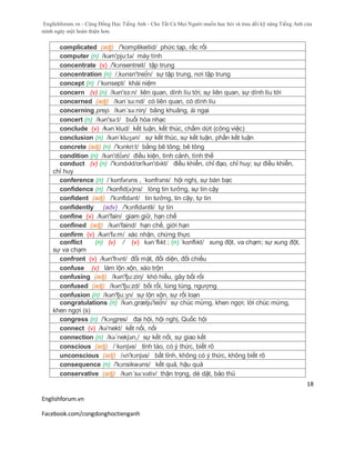 Englishforum.vn - Cộng Đồng Học Tiếng Anh - Cho Tất Cả Mọi Người muốn học hỏi và trau dồi kỹ năng Tiếng Anh của
mình ngày một hoàn thiện hơn.
Englishforum.vn
Facebook.com/congdonghoctienganh
18
complicated (adj) /'komplikeitid/ phức tạp, rắc rối
computer (n) /kəm'pju:tə/ máy tính
concentrate (v) /'kɔnsentreit/ tập trung
concentration (n) /,kɒnsn'trei∫n/ sự tập trung, nơi tập trung
concept (n) /ˈkɒnsept/ khái niệm
concern (v) (n) /kәn'sз:n/ liên quan, dính líu tới; sự liên quan, sự dính líu tới
concerned (adj) /kən´sə:nd/ có liên quan, có dính líu
concerning prep. /kən´sə:niη/ bâng khuâng, ái ngại
concert (n) /kən'sə:t/ buổi hòa nhạc
conclude (v) /kənˈklud/ kết luận, kết thúc, chấm dứt (công việc)
conclusion (n) /kənˈkluʒən/ sự kết thúc, sự kết luận, phần kết luận
concrete (adj) (n) /'kɔnkri:t/ bằng bê tông; bê tông
condition (n) /kәn'di∫әn/ điều kiện, tình cảnh, tình thế
conduct (v) (n) /'kɔndʌkt/or/kən'dʌkt/ điều khiển, chỉ đạo, chỉ huy; sự điều khiển,
chỉ huy
conference (n) /ˈkɒnfərəns , ˈkɒnfrəns/ hội nghị, sự bàn bạc
confidence (n) /'konfid(ә)ns/ lòng tin tưởng, sự tin cậy
confident (adj) /'kɔnfidənt/ tin tưởng, tin cậy, tự tin
confidently (adv) /'kɔnfidəntli/ tự tin
confine (v) /kən'fain/ giam giữ, hạn chế
confined (adj) /kən'faind/ hạn chế, giới hạn
confirm (v) /kən'fə:m/ xác nhận, chứng thực
conflict (n) (v) / (v) kənˈflɪkt ; (n) ˈkɒnflɪkt/ xung đột, va chạm; sự xung đột,
sự va chạm
confront (v) /kən'frʌnt/ đối mặt, đối diện, đối chiếu
confuse (v) làm lộn xộn, xáo trộn
confusing (adj) /kən'fju:ziη/ khó hiểu, gây bối rối
confused (adj) /kən'fju:zd/ bối rối, lúng túng, ngượng
confusion (n) /kən'fju:ʒn/ sự lộn xộn, sự rối loạn
congratulations (n) /kən,grætju'lei∫n/ sự chúc mừng, khen ngợi; lời chúc mừng,
khen ngợi (s)
congress (n) /'kɔɳgres/ đại hội, hội nghị, Quốc hội
connect (v) /kə'nekt/ kết nối, nối
connection (n) /kə´nekʃən,/ sự kết nối, sự giao kết
conscious (adj) /ˈkɒnʃəs/ tỉnh táo, có ý thức, biết rõ
unconscious (adj) /ʌn'kɔnʃəs/ bất tỉnh, không có ý thức, không biết rõ
consequence (n) /'kɔnsikwəns/ kết quả, hậu quả
conservative (adj) /kən´sə:vətiv/ thận trọng, dè dặt, bảo thủ
 