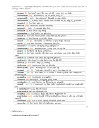 Englishforum.vn - Cộng Đồng Học Tiếng Anh - Cho Tất Cả Mọi Người muốn học hỏi và trau dồi kỹ năng Tiếng Anh của
mình ngày một hoàn thiện hơn.
Englishforum.vn
Facebook.com/congdonghoctienganh
19
consider (v) /kən´sidə/ cân nhắc, xem xét; để ý, quan tâm, lưu ý đến
considerable (adj) /kən'sidərəbl/ lớn lao, to tát, đáng kể
considerably (adv) /kən'sidərəbly/ đáng kể, lớn lao, nhiều
consideration (n) /kənsidə'reiʃn/ sự cân nhắc, sự xem xét, sự để ý, sự quan tâm
consist of (v) /kən'sist/ gồm có
constant (adj) /'kɔnstənt/ kiên trì, bền lòng
constantly (adv) /'kɔnstəntli/ kiên định
construct (v) /kən´strʌkt/ xây dựng
construction (n) /kən'strʌkʃn/ sự xây dựng
consult (v) /kən'sʌlt/ tra cứu, tham khảo, thăm dò, hỏi ý kiến
consumer (n) /kən'sju:mə/ người tiêu dùng
contact (n) (v) /ˈkɒntækt/ sự liên lạc, sự giao thiệp; tiếp xúc
contain (v) /kәn'tein/ bao hàm, chứa đựng, bao gồm
container (n) /kən'teinə/ cái đựng, chứa; công te nơ
contemporary (adj) /kən'tempərəri/ đương thời, đương đại
content (n) /kən'tent/ nội dung, sự hài lòng
contest (n) /kən´test/ cuộc thi, trận đấu, cuộc tranh luận, cuộc chiến đấu, chiến
tranh
context (n) /'kɔntekst/ văn cảnh, khung cảnh, phạm vi
continent (n) /'kɔntinənt/ lục địa, đại lục (lục địa Bắc Mỹ)
continue (v) /kən´tinju:/ tiếp tục, làm tiếp
continuous (adj) /kən'tinjuəs/ liên tục, liên tiếp
continuously (adv) /kən'tinjuəsli/ liên tục, liên tiếp
contract (n) (v) /'kɔntrækt/ hợp đồng, sự ký hợp đồng; ký kết
contrast (n) (v) /kən'træst/ or /'kɔntræst / sự tương phản; làm tương phản,
làm trái ngược
contrasting (adj) /kən'træsti/ tương phản
contribute (v) /kən'tribju:t/ đóng góp, ghóp phần
contribution (n) /¸kɔntri´bju:ʃən/ sự đóng góp, sự góp phần
control (n) (v) s /kən'troul/ sự điều khiển, quyền hành, quyền lực, quyền chỉ
huy
in control (of) trong sự điều khiển của
under control dưới sự điều khiển của
controlled (adj) /kən'trould/ được điều khiển, được kiểm tra
uncontrolled (adj) /'ʌnkən'trould/ không bị điều khiển, không bị kiểm tra, không bị
hạn chế
convenient (adj) /kən´vi:njənt/ tiện lợi, thuận lợi, thích hợp
convention (n) /kən'ven∫n/ hội nghị, hiệp định, quy ước
 