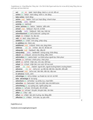 Englishforum.vn - Cộng Đồng Học Tiếng Anh - Cho Tất Cả Mọi Người muốn học hỏi và trau dồi kỹ năng Tiếng Anh của
mình ngày một hoàn thiện hơn.
Englishforum.vn
Facebook.com/congdonghoctienganh
2
act (n) (v) /ækt/ hành động, hành vi, cử chỉ, đối xử
action (n) /'ækʃn/ hành động, hành vi, tác động
take action hành động
active (adj) /'æktiv/ tích cực hoạt động, nhanh nhẹn
actively (adv) /'æktivli/
activity (n) /æk'tiviti/
actor, actress (n) /'æktə/ /'æktris/ diễn viên
actual (adj) /'æktjuəl/ thực tế, có thật
actually (adv) /'æktjuəli/ hiện nay, hiện tại
advertisement (n) /əd'və:tismənt/ quảng cáo
adapt (v) /ə'dæpt/ tra, lắp vào
add (v) /æd/ cộng, thêm vào
addition (n) /ə'diʃn/ tính cộng, phép cộng
in addition (to) thêm vào
additional (adj) /ə'diʃənl/ thêm vào, tăng thêm
address (n) (v) /ə'dres/ địa chỉ, đề địa chỉ
adequate (adj) /'ædikwit/ đầy, đầy đủ
adequately (adv) /'ædikwitli/ tương xứng, thỏa đáng
adjust (v) /ə'dʤʌst/ sửa lại cho đúng, điều chỉnh
admiration (n) /,ædmə'reiʃn/ sự khâm phục,người kp, thán phục
admire (v) /əd'maiə/ khâm phục, thán phục
admit (v) /əd'mit/ nhận vào, cho vào, kết hợp
adopt (v) /ə'dɔpt/ nhận làm con nuôi, bố mẹ nuôi
adult (n) (adj) /'ædʌlt/ người lớn, người trưởng thành; trưởng thành
advance (n) (v) /əd'vɑ:ns/ sự tiến bộ, tiến lên; đưa lên, đề xuất
advanced (adj) /əd'vɑ:nst/ tiên tiến, tiến bộ, cấp cao
in advance trước, sớm
advantage (n) /əb'vɑ:ntidʤ/ sự thuận lợi, lợi ích, lợi thế
take advantage of lợi dụng
adventure (n) /əd'ventʃə/ sự phiêu lưu, mạo hiểm
advertise (v) /'ædvətaiz/ báo cho biết, báo cho biết trước
advertising (n) sự quảng cáo, nghề quảng cáo
advice (n) /əd'vais/ lời khuyên, lời chỉ bảo
advise (v) /əd'vaiz/ khuyên, khuyên bảo, răn bảo
affair (n) /ə'feə/ việc
affect (v) /ə'fekt/ làm ảnh hưởng, tác động đến
affection (n) /ə'fekʃn/ tình cảm, sự yêu mến
 