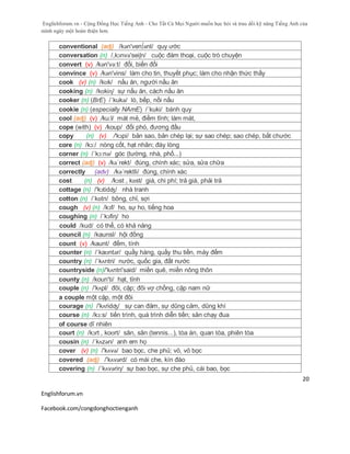 Englishforum.vn - Cộng Đồng Học Tiếng Anh - Cho Tất Cả Mọi Người muốn học hỏi và trau dồi kỹ năng Tiếng Anh của
mình ngày một hoàn thiện hơn.
Englishforum.vn
Facebook.com/congdonghoctienganh
20
conventional (adj) /kən'ven∫ənl/ quy ước
conversation (n) /,kɔnvə'seiʃn/ cuộc đàm thoại, cuộc trò chuyện
convert (v) /kən'və:t/ đổi, biến đổi
convince (v) /kən'vins/ làm cho tin, thuyết phục; làm cho nhận thức thấy
cook (v) (n) /kʊk/ nấu ăn, người nấu ăn
cooking (n) /kʊkiɳ/ sự nấu ăn, cách nấu ăn
cooker (n) (BrE) /´kukə/ lò, bếp, nồi nấu
cookie (n) (especially NAmE) /´kuki/ bánh quy
cool (adj) (v) /ku:l/ mát mẻ, điềm tĩnh; làm mát,
cope (with) (v) /koup/ đối phó, đương đầu
copy (n) (v) /'kɔpi/ bản sao, bản chép lại; sự sao chép; sao chép, bắt chước
core (n) /kɔ:/ nòng cốt, hạt nhân; đáy lòng
corner (n) /´kɔ:nə/ góc (tường, nhà, phố...)
correct (adj) (v) /kə´rekt/ đúng, chính xác; sửa, sửa chữa
correctly (adv) /kə´rektli/ đúng, chính xác
cost (n) (v) /kɔst , kɒst/ giá, chi phí; trả giá, phải trả
cottage (n) /'kɔtidʤ/ nhà tranh
cotton (n) /ˈkɒtn/ bông, chỉ, sợi
cough (v) (n) /kɔf/ ho, sự ho, tiếng hoa
coughing (n) /´kɔfiη/ ho
could /kud/ có thể, có khả năng
council (n) /kaunsl/ hội đồng
count (v) /kaunt/ đếm, tính
counter (n) /ˈkaʊntər/ quầy hàng, quầy thu tiền, máy đếm
country (n) /ˈkʌntri/ nước, quốc gia, đất nước
countryside (n)/'kʌntri'said/ miền quê, miền nông thôn
county (n) /koun'ti/ hạt, tỉnh
couple (n) /'kʌpl/ đôi, cặp; đôi vợ chồng, cặp nam nữ
a couple một cặp, một đôi
courage (n) /'kʌridʤ/ sự can đảm, sự dũng cảm, dũng khí
course (n) /kɔ:s/ tiến trình, quá trình diễn tiến; sân chạy đua
of course dĩ nhiên
court (n) /kɔrt , koʊrt/ sân, sân (tennis...), tòa án, quan tòa, phiên tòa
cousin (n) /ˈkʌzən/ anh em họ
cover (v) (n) /'kʌvə/ bao bọc, che phủ; vỏ, vỏ bọc
covered (adj) /'kʌvərd/ có mái che, kín đáo
covering (n) /´kʌvəriη/ sự bao bọc, sự che phủ, cái bao, bọc
 