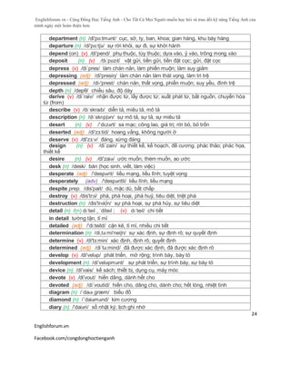 Englishforum.vn - Cộng Đồng Học Tiếng Anh - Cho Tất Cả Mọi Người muốn học hỏi và trau dồi kỹ năng Tiếng Anh của
mình ngày một hoàn thiện hơn.
Englishforum.vn
Facebook.com/congdonghoctienganh
24
department (n) /di'pɑ:tmənt/ cục, sở, ty, ban, khoa; gian hàng, khu bày hàng
departure (n) /di'pɑ:tʃə/ sự rời khỏi, sự đi, sự khởi hành
depend (on) (v) /di'pend/ phụ thuộc, tùy thuộc; dựa vào, ỷ vào, trông mong vào
deposit (n) (v) /dɪˈpɒzɪt/ vật gửi, tiền gửi, tiền đặt cọc; gửi, đặt cọc
depress (v) /di´pres/ làm chán nản, làm phiền muộn; làm suy giảm
depressing (adj) /di'presiη/ làm chán nản làm thát vọng, làm trì trệ
depressed (adj) /di-'prest/ chán nản, thất vọng, phiền muộn; suy yếu, đình trệ
depth (n) /depθ/ chiều sâu, độ dày
derive (v) /di´raiv/ nhận được từ, lấy được từ; xuất phát từ, bắt nguồn, chuyển hóa
từ (from)
describe (v) /dɪˈskraɪb/ diễn tả, miêu tả, mô tả
description (n) /dɪˈskrɪpʃən/ sự mô tả, sự tả, sự miêu tả
desert (n) (v) /ˈdɛzərt/ sa mạc; công lao, giá trị; rời bỏ, bỏ trốn
deserted (adj) /di'zз:tid/ hoang vắng, không người ở
deserve (v) /di'zз:v/ đáng, xứng đáng
design (n) (v) /di´zain/ sự thiết kế, kế hoạch, đề cương. phác thảo; phác họa,
thiết kế
desire (n) (v) /di'zaiə/ ước muốn; thèm muốn, ao ước
desk (n) /desk/ bàn (học sinh, viết, làm việc)
desperate (adj) /'despərit/ liều mạng, liều lĩnh; tuyệt vọng
desperately (adv) /'despəritli/ liều lĩnh, liều mạng
despite prep. /dis'pait/ dù, mặc dù, bất chấp
destroy (v) /dis'trɔi/ phá, phá hoại, phá huỷ, tiêu diệt, triệt phá
destruction (n) /dis'trʌk∫n/ sự phá hoại, sự phá hủy, sự tiêu diệt
detail (n) /(n) dɪˈteɪl , ˈditeɪl ; (v) dɪˈteɪl/ chi tiết
in detail tường tận, tỉ mỉ
detailed (adj) /'di:teild/ cặn kẽ, tỉ mỉ, nhiều chi tiết
determination (n) /di,tə:mi'neiʃn/ sự xác định, sự định rõ; sự quyết định
determine (v) /di'tз:min/ xác định, định rõ; quyết định
determined (adj) /di´tə:mind/ đã được xác định, đã được xác định rõ
develop (v) /di'veləp/ phát triển, mở rộng; trình bày, bày tỏ
development (n) /di’velәpmәnt/ sự phát triển, sự trình bày, sự bày tỏ
device (n) /di'vais/ kế sách; thiết bị, dụng cụ, máy móc
devote (v) /di'vout/ hiến dâng, dành hết cho
devoted (adj) /di´voutid/ hiến cho, dâng cho, dành cho; hết lòng, nhiệt tình
diagram (n) /ˈdaɪəˌgræm/ biểu đồ
diamond (n) /´daiəmənd/ kim cương
diary (n) /'daiəri/ sổ nhật ký; lịch ghi nhớ
 