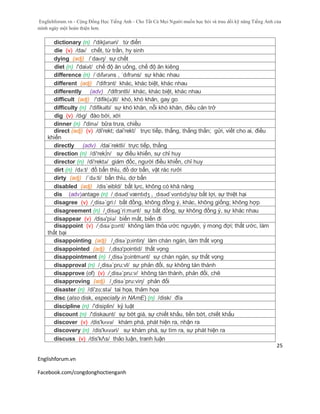 Englishforum.vn - Cộng Đồng Học Tiếng Anh - Cho Tất Cả Mọi Người muốn học hỏi và trau dồi kỹ năng Tiếng Anh của
mình ngày một hoàn thiện hơn.
Englishforum.vn
Facebook.com/congdonghoctienganh
25
dictionary (n) /'dikʃənəri/ từ điển
die (v) /daɪ/ chết, từ trần, hy sinh
dying (adj) /ˈdaɪɪŋ/ sự chết
diet (n) /'daiət/ chế độ ăn uống, chế độ ăn kiêng
difference (n) /ˈdɪfərəns , ˈdɪfrəns/ sự khác nhau
different (adj) /'difrзnt/ khác, khác biệt, khác nhau
differently (adv) /'difrзntli/ khác, khác biệt, khác nhau
difficult (adj) /'difik(ə)lt/ khó, khó khăn, gay go
difficulty (n) /'difikəlti/ sự khó khăn, nỗi khó khăn, điều cản trở
dig (v) /dɪg/ đào bới, xới
dinner (n) /'dinə/ bữa trưa, chiều
direct (adj) (v) /di'rekt; dai'rekt/ trực tiếp, thẳng, thẳng thắn; gửi, viết cho ai, điều
khiển
directly (adv) /dai´rektli/ trực tiếp, thẳng
direction (n) /di'rek∫n/ sự điều khiển, sự chỉ huy
director (n) /di'rektə/ giám đốc, người điều khiển, chỉ huy
dirt (n) /də:t/ đồ bẩn thỉu, đồ dơ bẩn, vật rác rưởi
dirty (adj) /´də:ti/ bẩn thỉu, dơ bẩn
disabled (adj) /dis´eibld/ bất lực, không có khă năng
dis (adv)antage (n) /ˌdɪsədˈvæntɪdʒ , ˌdɪsədˈvɑntɪdʒ/sự bất lợi, sự thiệt hại
disagree (v) /¸disə´gri:/ bất đồng, không đồng ý, khác, không giống; không hợp
disagreement (n) /¸disəg´ri:mənt/ sự bất đồng, sự không đồng ý, sự khác nhau
disappear (v) /disə'piə/ biến mất, biến đi
disappoint (v) /ˌdɪsəˈpɔɪnt/ không làm thỏa ước nguyện, ý mong đợi; thất ước, làm
thất bại
disappointing (adj) /¸disə´pɔintiη/ làm chán ngán, làm thất vọng
disappointed (adj) /,disз'pointid/ thất vọng
disappointment (n) /¸disə´pɔintmənt/ sự chán ngán, sự thất vọng
disapproval (n) /¸disə´pru:vl/ sự phản đổi, sự không tán thành
disapprove (of) (v) /¸disə´pru:v/ không tán thành, phản đối, chê
disapproving (adj) /¸disə´pru:viη/ phản đối
disaster (n) /di'zɑ:stə/ tai họa, thảm họa
disc (also disk, especially in NAmE) (n) /disk/ đĩa
discipline (n) /'disiplin/ kỷ luật
discount (n) /'diskaunt/ sự bớt giá, sự chiết khấu, tiền bớt, chiết khấu
discover (v) /dis'kʌvə/ khám phá, phát hiện ra, nhận ra
discovery (n) /dis'kʌvəri/ sự khám phá, sự tìm ra, sự phát hiện ra
discuss (v) /dis'kΛs/ thảo luận, tranh luận
 