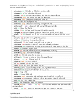 Englishforum.vn - Cộng Đồng Học Tiếng Anh - Cho Tất Cả Mọi Người muốn học hỏi và trau dồi kỹ năng Tiếng Anh của
mình ngày một hoàn thiện hơn.
Englishforum.vn
Facebook.com/congdonghoctienganh
26
discussion (n) /dis'kʌʃn/ sự thảo luận, sự tranh luận
disease (n) /di'zi:z/ căn bệnh, bệnh tật
disgust (v) (n) /dis´gʌst/ làm ghê tởm, làm kinh tởm, làm phẫn nộ
disgusting (adj) /dis´gʌstiη/ làm ghê tởm, kinh tởm
disgusted (adj) /dis´gʌstid/ chán ghét, phẫn nộ
dish (n) /diʃ/ đĩa (đựng thức ăn)
dishonest (adj) /dis´ɔnist/ bất lương, không thành thật
dishonestly (adv) /dis'onistli/ bất lương, không lương thiện
disk (n) /disk/ đĩa, đĩa hát
dislike (v) (n) /dis'laik/ sự không ưa, không thích, sự ghét
dismiss (v) /dis'mis/ giải tán (quân đội, đám đông); sa thải (người làm)
display (v) (n) /dis'plei/ bày tỏ, phô trương, trưng bày; sự bày ra, phô bày, trưng
bày
dissolve (v) /dɪˈzɒlv/ tan rã, phân hủy, giải tán
distance (n) /'distəns/ khoảng cách, tầm xa
distinguish (v) /dis´tiηgwiʃ/ phân biệt, nhận ra, nghe ra
distribute (v) /dis'tribju:t/ phân bổ, phân phối, sắp xếp, phân loại
distribution (n) /,distri'bju:ʃn/ sự phân bổ, sự phân phối, phân phát, sự sắp xếp
district (n) /'distrikt/ huyện, quận
disturb (v) /dis´tə:b/ làm mất yên tĩnh, làm náo động, quấy rầy
disturbing (adj) /dis´tə:biη/ xáo trộn
divide (v) /di'vaid/ chia, chia ra, phân ra
division (n) /dɪ'vɪʒn/ sự chia, sự phân chia, sự phân loại
divorce (n) (v) /di´vɔ:s/ sự ly dị
divorced (adj) /di'vo:sd/ đã ly dị
do (v) auxiliary (v) /du:, du/ làm
undo (v) /ʌn´du:/ tháo, gỡ; xóa bỏ, hủy bỏ
doctor (n) (abbr. Dr, NAmE Dr.) /'dɔktə/ bác sĩ y khoa, tiến sĩ
document (n) /'dɒkjʊmənt/ văn kiện, tài liệu, tư liệu
dog (n) /dɔg/ chó
dollar (n) /´dɔlə/ đô la Mỹ
domestic (adj) /də'mestik/ vật nuôi trong nhà, (thuộc) nội trợ, quốc nội
dominate (v) /ˈdɒməˌneɪt/ chiếm ưu thế, có ảnh hưởng, chi phối; kiềm chế
door (n) /dɔ:/ cửa, cửa ra vào
dot (n) /dɔt/ chấm nhỏ, điểm; của hồi môn
double (adj) det., (adv)., (n) (v) /'dʌbl/ đôi, hai, kép; cái gấp đôi, lượng gấp
đôi; làm gấp đôi
doubt (n) (v) /daut/ sự nghi ngờ, sự ngờ vực; nghi ngờ, ngờ vực
 