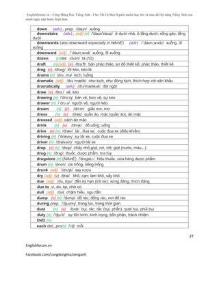 Englishforum.vn - Cộng Đồng Học Tiếng Anh - Cho Tất Cả Mọi Người muốn học hỏi và trau dồi kỹ năng Tiếng Anh của
mình ngày một hoàn thiện hơn.
Englishforum.vn
Facebook.com/congdonghoctienganh
27
down (adv)., prep. /daun/ xuống
downstairs (adv)., (adj) (n) /'daun'steзz/ ở dưới nhà, ở tầng dưới; xống gác; tầng
dưới
downwards (also downward especially in NAmE) (adv) /´daun¸wədz/ xuống, đi
xuống
downward (adj) /´daun¸wəd/ xuống, đi xuống
dozen (n)det. /dʌzn/ tá (12)
draft (n)(adj) (v) /dra:ft/ bản phác thảo, sơ đồ thiết kế; phác thảo, thiết kế
drag (v) /drӕg/ lôi kéo, kéo lê
drama (n) /drɑː.mə/ kịch, tuồng
dramatic (adj) /drə´mætik/ như kịch, như đóng kịch, thích hợp với sân khấu
dramatically (adv) /drə'mætikəli/ đột ngột
draw (v) /dro:/ vẽ, kéo
drawing (n) /'dro:iŋ/ bản vẽ, bức vẽ, sự kéo
drawer (n) /´drɔ:ə/ người vẽ, người kéo
dream (n) (v) /dri:m/ giấc mơ, mơ
dress (n) (v) /dres/ quần áo, mặc (quần áo), ăn mặc
dressed (adj) cách ăn mặc
drink (n) (v) /driɳk/ đồ uống; uống
drive (v) (n) /draiv/ lái , đua xe; cuộc đua xe (điều khiển)
driving (n) /'draiviɳ/ sự lái xe, cuộc đua xe
driver (n) /draivә(r)/ người lái xe
drop (v) (n) /drɒp/ chảy nhỏ giọt, rơi, rớt; giọt (nước, máu...)
drug (n) /drʌg/ thuốc, dược phẩm; ma túy
drugstore (n) (NAmE) /'drʌgstɔ:/ hiệu thuốc, cửa hàng dược phẩm
drum (n) /drʌm/ cái trống, tiếng trống
drunk (adj) /drʌŋk/ say rượu
dry (adj) (v) /drai/ khô, cạn; làm khô, sấy khô
due (adj) /du, dyu/ đến kỳ hạn (trả nợ); xứng đáng, thích đáng
due to vì, do, tại, nhờ có
dull (adj) /dʌl/ chậm hiểu, ngu đần
dump (v) (n) /dʌmp/ đổ rác; đống rác, nơi đổ rác
during prep. /'djuəriɳ/ trong lúc, trong thời gian
dust (n) (v) /dʌst/ bụi, rác; rắc (bụi, phấn), quét bụi, phủi bụi
duty (n) /'dju:ti/ sự tôn kính, kính trọng; bồn phận, trách nhiệm
DVD (n)
each det., pro(n) /i:tʃ/ mỗi
 
