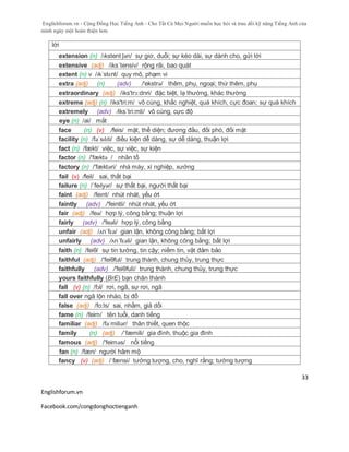 Englishforum.vn - Cộng Đồng Học Tiếng Anh - Cho Tất Cả Mọi Người muốn học hỏi và trau dồi kỹ năng Tiếng Anh của
mình ngày một hoàn thiện hơn.
Englishforum.vn
Facebook.com/congdonghoctienganh
33
lời
extension (n) /ɪkstent ʃən/ sự giơ, duỗi; sự kéo dài, sự dành cho, gửi lời
extensive (adj) /iks´tensiv/ rộng rãi, bao quát
extent (n) v /ɪkˈstɛnt/ quy mô, phạm vi
extra (adj) (n) (adv) /'ekstrə/ thêm, phụ, ngoại; thứ thêm, phụ
extraordinary (adj) /iks'trɔ:dnri/ đặc biệt, lạ thường, khác thường
extreme (adj) (n) /iks'tri:m/ vô cùng, khắc nghiệt, quá khích, cực đoan; sự quá khích
extremely (adv) /iks´tri:mli/ vô cùng, cực độ
eye (n) /ai/ mắt
face (n) (v) /feis/ mặt, thể diện; đương đầu, đối phó, đối mặt
facility (n) /fəˈsɪlɪti/ điều kiện dễ dàng, sự dễ dàng, thuận lợi
fact (n) /fækt/ việc, sự việc, sự kiện
factor (n) /'fæktə / nhân tố
factory (n) /'fæktəri/ nhà máy, xí nghiệp, xưởng
fail (v) /feil/ sai, thất bại
failure (n) /ˈfeɪlyər/ sự thất bại, người thất bại
faint (adj) /feɪnt/ nhút nhát, yếu ớt
faintly (adv) /'feintli/ nhút nhát, yếu ớt
fair (adj) /feə/ hợp lý, công bằng; thuận lợi
fairly (adv) /'feəli/ hợp lý, công bằng
unfair (adj) /ʌn´fɛə/ gian lận, không công bằng; bất lợi
unfairly (adv) /ʌn´fɛəli/ gian lận, không công bằng; bất lợi
faith (n) /feiθ/ sự tin tưởng, tin cậy; niềm tin, vật đảm bảo
faithful (adj) /'feiθful/ trung thành, chung thủy, trung thực
faithfully (adv) /'feiθfuli/ trung thành, chung thủy, trung thực
yours faithfully (BrE) bạn chân thành
fall (v) (n) /fɔl/ rơi, ngã, sự rơi, ngã
fall over ngã lộn nhào, bị đổ
false (adj) /fo:ls/ sai, nhầm, giả dối
fame (n) /feim/ tên tuổi, danh tiếng
familiar (adj) /fəˈmiliər/ thân thiết, quen thộc
family (n) (adj) /ˈfæmili/ gia đình, thuộc gia đình
famous (adj) /'feiməs/ nổi tiếng
fan (n) /fæn/ người hâm mộ
fancy (v) (adj) /ˈfænsi/ tưởng tượng, cho, nghĩ rằng; tưởng tượng
 