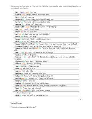 Englishforum.vn - Cộng Đồng Học Tiếng Anh - Cho Tất Cả Mọi Người muốn học hỏi và trau dồi kỹ năng Tiếng Anh của
mình ngày một hoàn thiện hơn.
Englishforum.vn
Facebook.com/congdonghoctienganh
34
far (adv)., (adj) /fɑ:/ xa
further (adj) /'fə:ðə/ xa hơn nữa; thêm nữa
farm (n) /fa:m/ trang trại
farming (n) /'fɑ:miɳ/ công việc trồng trọt, đồng áng
farmer (n) /'fɑ:mə(r)/ nông dân, người chủ trại
fashion (n) /'fæ∫ən/ mốt, thời trang
fashionable (adj) /'fæʃnəbl/ đúng mốt, hợp thời trang
fast (adj) (adv) /fa:st/ nhanh
fasten (v) /'fɑ:sn/ buộc, trói
fat (adj) (n) /fæt/ béo, béo bở; mỡ, chất béo
father (n) /'fɑ:ðə/ cha (bố)
faucet (n) (NAmE) /ˈfɔsɪt/ vòi (ở thùng rượu....)
fault (n) /fɔ:lt/ sự thiết sót, sai sót
favour (BrE) (NAmE favor) (n) /'feivз/ thiện ý, sự quý mến; sự đồng ý; sự chiếu cố
in favour/favor (of) ủng hộ cái gì (to be in favour of something )
favourite (NAmE favorite) (adj) (n) /'feivзrit/ được ưa thích; người (vật) được ưa
thích
fear (n) (v) /fɪər/ sự sợ hãi, e sợ; sợ, lo ngại
feather (n) /'feðə/ lông chim
feature (n) (v) /'fi:tʃə/ nét đặt biệt, điểm đặc trưng; mô tả nét đặc biệt, đặc
trưng của...
February (n) (abbr. Feb.) /´februəri/ tháng 2
federal (adj) /'fedərəl/ liên bang
fee (n) /fi:/ tiền thù lao, học phí
feed (v) /fid/ cho ăn, nuôi
feel (v) /fi:l/ cảm thấy
feeling (n) /'fi:liɳ/ sự cảm thấy, cảm giác
fellow (n) /'felou/ anh chàng (đang yêu), đồng chí
female (adj) (n) /´fi:meil/ thuộc giống cái; giống cái
fence (n) /fens/ hàng rào
festival (n) /'festivəl/ lễ hội, đại hội liên hoan
fetch (v) /fetʃ/ tìm về, đem về; làm bực mình; làm say mê, quyến rũ
fever (n) /'fi:və/ cơn sốt, bệnh sốt
few det., (adj) pro(n) /fju:/ ít,vài; một ít, một vài
a few một ít, một vài
field (n) /fi:ld/ cánh đồng, bãi chiến trường
 