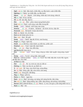 Englishforum.vn - Cộng Đồng Học Tiếng Anh - Cho Tất Cả Mọi Người muốn học hỏi và trau dồi kỹ năng Tiếng Anh của
mình ngày một hoàn thiện hơn.
Englishforum.vn
Facebook.com/congdonghoctienganh
35
fight (v) (n) /fait/ đấu tranh, chiến đấu; sự đấu tranh, cuộc chiến đấu
fighting (n) /´faitiη/ sự chiến đấu, sự đấu tranh
figure (n) (v) /figә(r)/ hình dáng, nhân vật; hình dung, miêu tả
file (n) /fail/ hồ sơ, tài liệu
fill (v) /fil/ làm đấy, lấp kín
film (n) (v) /film/ phim, được dựng thành phim
final (adj) (n) /'fainl/ cuối cùng, cuộc đấu chung kết
finally (adv) /´fainəli/ cuối cùng, sau cùng
finance (n) (v) /fɪˈnæns , ˈfaɪnæns/ tài chính; tài trợ, cấp vốn
financial (adj) /fai'næn∫l/ thuộc (tài chính)
find (v) /faind/ tìm, tìm thấy
find out sth khám phá, tìm ra
fine (adj) /fain/ tốt, giỏi
finely (adv) /´fainli/ đẹp đẽ, tế nhị, cao thượng
finger (n) /'fiɳgə/ ngón tay
finish (v) (n) kết thúc, hoàn thành; sự kết thúc, phần cuối
finished (adj) /ˈfɪnɪʃt/ hoàn tất, hoàn thành
fire (n) (v) /'faiə/ lửa; đốt cháy
set fire to đốt cháy cái gì
firm (n)(adj) (adv) /'fə:m/ hãng, công ty; chắc, kiên quyết, vũng vàng, mạnh
mẽ
firmly (adv) /´fə:mli/ vững chắc, kiên quyết
first det., ordinal number, (adv)., (n) /fə:st/ thứ nhất, đầu tiên, trước hết; người,
vật đầu tiên, thứ nhất
at first trực tiếp
fish (n) (v) /fɪʃ/ cá, món cá; câu cá, bắt cá
fishing (n) /´fiʃiη/ sự câu cá, sự đánh cá
fit (v) (adj) /fit/ hợp, vừa; thích hợp, xứng đáng
fix (v) /fiks/ đóng, gắn, lắp; sửa chữa, sửa sang
fixed (adj) đứng yên, bất động
flag (n) /'flæg/ quốc kỳ
flame (n) /fleim/ ngọn lửa
flash (v) (n) /flæ∫/ loé sáng, vụt sáng; ánh sáng lóe lên, đèn nháy
flat (adj) (n) /flæt/ bằng phẳng, bẹt, nhẵn; dãy phòng, căn phòng, mặt phẳng
flavour (BrE) (NAmE flavor) (n) (v) /'fleivə/ vị, mùi; cho gia vị, làm tăng thêm mùi vị
flesh (n) /fle∫/ thịt
 