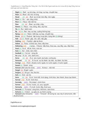 Englishforum.vn - Cộng Đồng Học Tiếng Anh - Cho Tất Cả Mọi Người muốn học hỏi và trau dồi kỹ năng Tiếng Anh của
mình ngày một hoàn thiện hơn.
Englishforum.vn
Facebook.com/congdonghoctienganh
36
flight (n) /flait/ sự bỏ chạy, rút chạy; sự bay, chuyến bay
float (v) /floʊt/ nổi, trôi, lơ lửng
flood (n) (v) /flʌd/ lụt, lũ lụtl; tràn đầy, tràn ngập
floor (n) /flɔ:/ sàn, tầng (nhà)
flour (n) /´flauə/ bột, bột mỳ
flow (n) (v) /flow/ sự chảy; chảy
flower (n) /'flauə/ hoa, bông, đóa, cây hoa
flu (n) /flu:/ bệnh cúm
fly (v) (n) /flaɪ/ bay; sự bay, quãng đường bay
flying (adj) (n) /´flaiiη/ biết bay; sự bay, chuyến bay
focus (v) (n) /'foukəs/ tập trung; trung tâm, trọng tâm ((n)bóng)
fold (v) (n) /foʊld/ gấp, vén, xắn; nếp gấp
folding (adj) /´fouldiη/ gấp lại được
follow (v) /'fɔlou/ đi theo sau, theo, tiếp theo
following (adj) (n)prep. /´fɔlouiη/ tiếp theo, theo sau, sau đây; sau, tiếp theo
food (n) /fu:d/ đồ ăn, thức, món ăn
foot (n) /fut/ chân, bàn chân
football (n) /ˈfʊtˌbɔl/ bóng đá
for prep. /fɔ:,fə/ cho, dành cho...
force (n) (v) /fɔ:s/ sức mạnh; ép buộc, cưỡng ép
forecast (n) (v) /fɔ:'kɑ:st/ sự dự đoán, dự báo; dự đoán, dự báo
foreign (adj) /'fɔrin/ (thuộc) nước ngoài, từ nước ngoài, ở nước ngoài
forest (n) /'forist/ rừng
forever (BrE also for ever) (adv) /fə'revə/ mãi mãi
forget (v) /fə'get/ quên
forgive (v) /fərˈgɪv/ tha, tha thứ
fork (n) /fɔrk/ cái nĩa
form (n) (v) /fɔ:m/ hình thể, hình dạng, hình thức; làm thành, được tạo thành
formal (adj) /fɔ:ml/ hình thức
formally (adv) /'fo:mзlaiz/ chính thức
former (adj) /´fɔ:mə/ trước, cũ, xưa, nguyên
formerly (adv) /´fɔ:məli/ trước đây, thuở xưa
formula (n) /'fɔ:mjulə/ công thức, thể thức, cách thức
fortune (n) /ˈfɔrtʃən/ sự giàu có, sự thịnh vượng
forward (also forwards) (adv) /ˈfɔrwərd/ về tương lai, sau này ở phía trước, tiến
về phía trước
 
