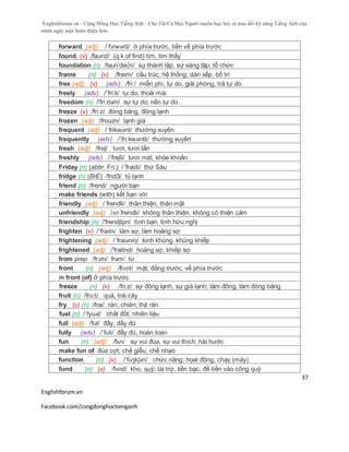 Englishforum.vn - Cộng Đồng Học Tiếng Anh - Cho Tất Cả Mọi Người muốn học hỏi và trau dồi kỹ năng Tiếng Anh của
mình ngày một hoàn thiện hơn.
Englishforum.vn
Facebook.com/congdonghoctienganh
37
forward (adj) /ˈfɔrwərd/ ở phía trước, tiến về phía trước
found (v) /faund/ (q.k of find) tìm, tìm thấy
foundation (n) /faun'dei∫n/ sự thành lập, sự sáng lập; tổ chức
frame (n) (v) /freim/ cấu trúc, hệ thống; dàn xếp, bố trí
free (adj) (v) (adv) /fri:/ miễn phí, tự do, giải phóng, trả tự do
freely (adv) /´fri:li/ tự do, thoải mái
freedom (n) /'fri:dəm/ sự tự do; nền tự do
freeze (v) /fri:z/ đóng băng, đông lạnh
frozen (adj) /frouzn/ lạnh giá
frequent (adj) /ˈfrikwənt/ thường xuyên
frequently (adv) /´fri:kwəntli/ thường xuyên
fresh (adj) /freʃ/ tươi, tươi tắn
freshly (adv) /´freʃli/ tươi mát, khỏe khoắn
Friday (n) (abbr. Fri.) /´fraidi/ thứ Sáu
fridge (n) (BrE) /fridЗ/ tủ lạnh
friend (n) /frend/ người bạn
make friends (with) kết bạn với
friendly (adj) /´frendli/ thân thiện, thân mật
unfriendly (adj) /ʌn´frendli/ không thân thiện, không có thiện cảm
friendship (n) /'frendʃipn/ tình bạn, tình hữu nghị
frighten (v) /ˈfraɪtn/ làm sợ, làm hoảng sợ
frightening (adj) /´fraiəniη/ kinh khủng, khủng khiếp
frightened (adj) /'fraitnd/ hoảng sợ, khiếp sợ
from prep. /frɔm/ frəm/ từ
front (n) (adj) /frʌnt/ mặt; đằng trước, về phía trước
in front (of) ở phía trước
freeze (n) (v) /fri:z/ sự đông lạnh, sự giá lạnh; làm đông, làm đóng băng
fruit (n) /fru:t/ quả, trái cây
fry (v) (n) /frai/ rán, chiên; thịt rán
fuel (n) /ˈfyuəl/ chất đốt, nhiên liệu
full (adj) /ful/ đầy, đầy đủ
fully (adv) /´fuli/ đầy đủ, hoàn toàn
fun (n) (adj) /fʌn/ sự vui đùa, sự vui thích; hài hước
make fun of đùa cợt, chế giễu, chế nhạo
function (n) (v) /ˈfʌŋkʃən/ chức năng; họat động, chạy (máy)
fund (n) (v) /fʌnd/ kho, quỹ; tài trợ, tiền bạc, để tiền vào công quỹ
 
